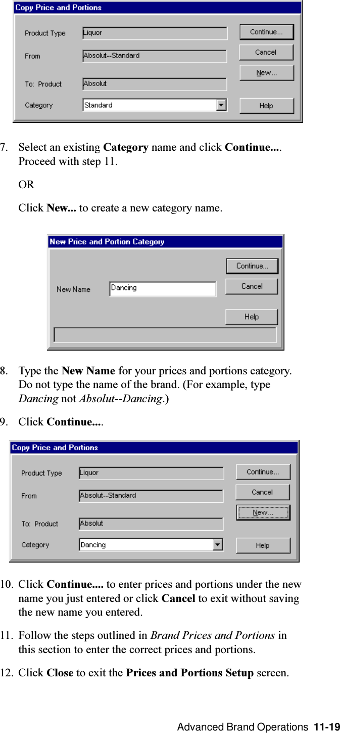  Advanced Brand Operations  11-197. Select an existing Category name and click Continue....Proceed with step 11.ORClick New... to create a new category name.8. Type the New Name for your prices and portions category.Do not type the name of the brand. (For example, typeDancing not Absolut--Dancing.)9. Click Continue....10. Click Continue.... to enter prices and portions under the newname you just entered or click Cancel to exit without savingthe new name you entered.11. Follow the steps outlined in Brand Prices and Portions inthis section to enter the correct prices and portions.12. Click Close to exit the Prices and Portions Setup screen.