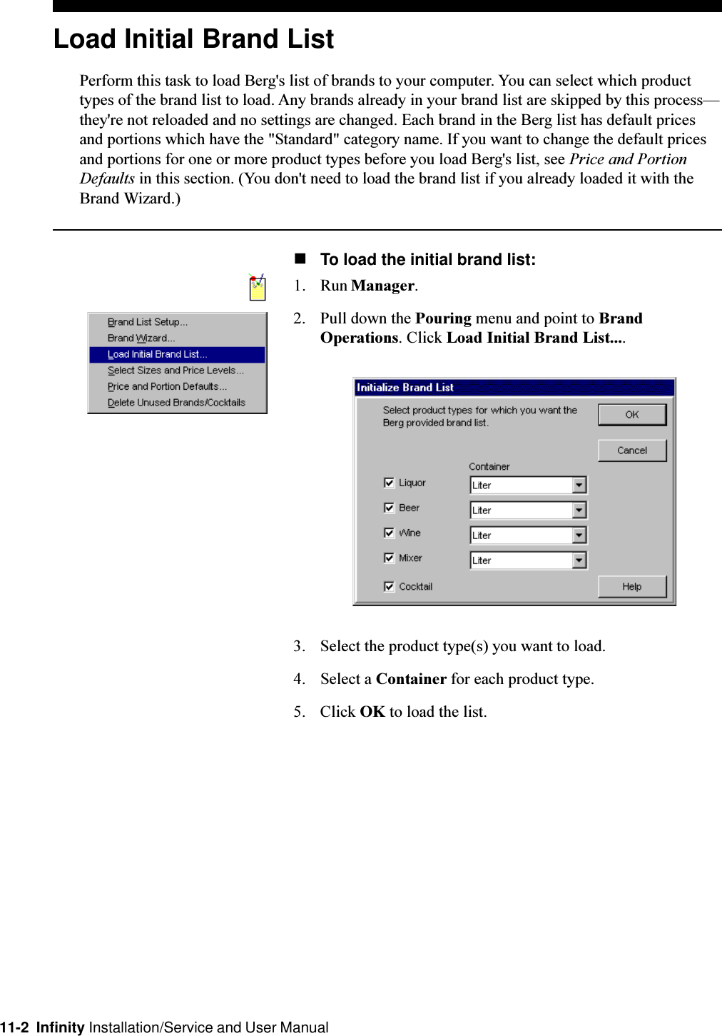 11-2  Infinity Installation/Service and User ManualLoad Initial Brand ListPerform this task to load Berg&apos;s list of brands to your computer. You can select which producttypes of the brand list to load. Any brands already in your brand list are skipped by this processthey&apos;re not reloaded and no settings are changed. Each brand in the Berg list has default pricesand portions which have the &quot;Standard&quot; category name. If you want to change the default pricesand portions for one or more product types before you load Berg&apos;s list, see Price and PortionDefaults in this section. (You don&apos;t need to load the brand list if you already loaded it with theBrand Wizard.)nTo load the initial brand list:1. Run Manager.2. Pull down the Pouring menu and point to BrandOperations. Click Load Initial Brand List....3. Select the product type(s) you want to load.4. Select a Container for each product type.5. Click OK to load the list.