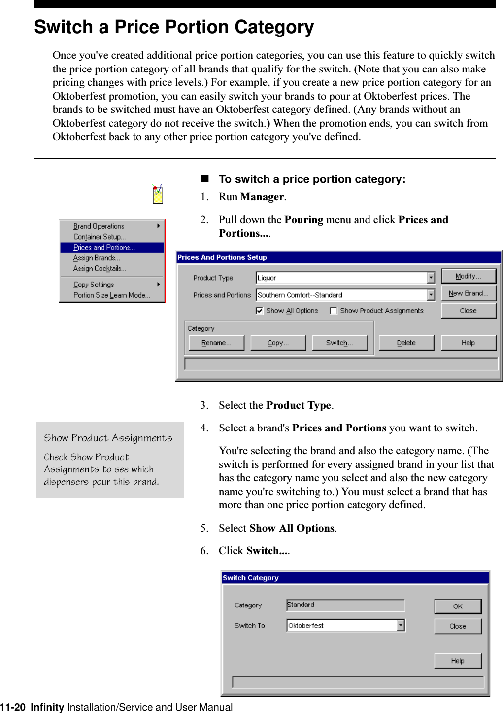 11-20  Infinity Installation/Service and User ManualSwitch a Price Portion CategoryOnce you&apos;ve created additional price portion categories, you can use this feature to quickly switchthe price portion category of all brands that qualify for the switch. (Note that you can also makepricing changes with price levels.) For example, if you create a new price portion category for anOktoberfest promotion, you can easily switch your brands to pour at Oktoberfest prices. Thebrands to be switched must have an Oktoberfest category defined. (Any brands without anOktoberfest category do not receive the switch.) When the promotion ends, you can switch fromOktoberfest back to any other price portion category you&apos;ve defined.nTo switch a price portion category:1. Run Manager.2. Pull down the Pouring menu and click Prices andPortions....3. Select the Product Type.4. Select a brand&apos;s Prices and Portions you want to switch.You&apos;re selecting the brand and also the category name. (Theswitch is performed for every assigned brand in your list thathas the category name you select and also the new categoryname you&apos;re switching to.) You must select a brand that hasmore than one price portion category defined.5. Select Show All Options.6. Click Switch....Show Product AssignmentsCheck Show ProductAssignments to see whichdispensers pour this brand.