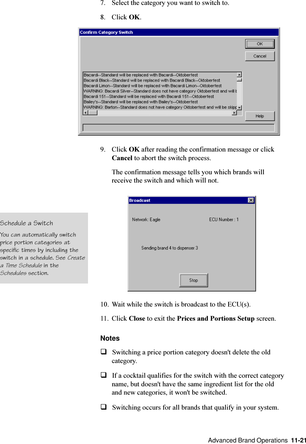  Advanced Brand Operations  11-217. Select the category you want to switch to.8. Click OK.9. Click OK after reading the confirmation message or clickCancel to abort the switch process.The confirmation message tells you which brands willreceive the switch and which will not.10. Wait while the switch is broadcast to the ECU(s).11. Click Close to exit the Prices and Portions Setup screen.NotesqSwitching a price portion category doesn&apos;t delete the oldcategory.qIf a cocktail qualifies for the switch with the correct categoryname, but doesn&apos;t have the same ingredient list for the oldand new categories, it won&apos;t be switched.qSwitching occurs for all brands that qualify in your system.Schedule a SwitchYou can automatically switchprice portion categories atspecific times by including theswitch in a schedule. See Createa Time Schedule in theSchedules section.