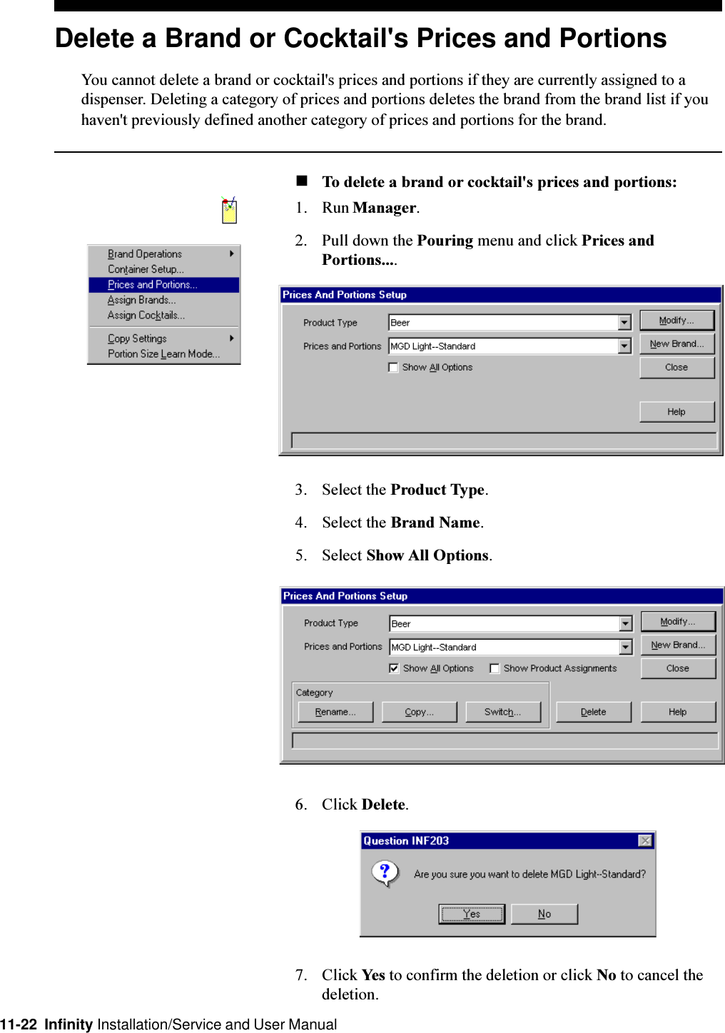 11-22  Infinity Installation/Service and User ManualDelete a Brand or Cocktail&apos;s Prices and PortionsYou cannot delete a brand or cocktail&apos;s prices and portions if they are currently assigned to adispenser. Deleting a category of prices and portions deletes the brand from the brand list if youhaven&apos;t previously defined another category of prices and portions for the brand.nTo delete a brand or cocktail&apos;s prices and portions:1. Run Manager.2. Pull down the Pouring menu and click Prices andPortions....3. Select the Product Type.4. Select the Brand Name.5. Select Show All Options.6. Click Delete.7. Click Yes to confirm the deletion or click No to cancel thedeletion.