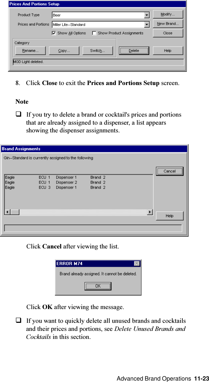  Advanced Brand Operations  11-238. Click Close to exit the Prices and Portions Setup screen.NoteqIf you try to delete a brand or cocktail&apos;s prices and portionsthat are already assigned to a dispenser, a list appearsshowing the dispenser assignments.Click Cancel after viewing the list.Click OK after viewing the message.qIf you want to quickly delete all unused brands and cocktailsand their prices and portions, see Delete Unused Brands andCocktails in this section.