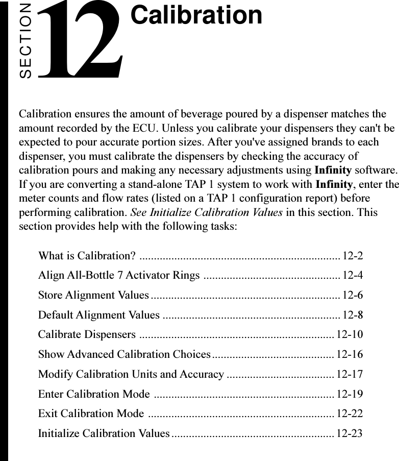 SECTION12Calibration ensures the amount of beverage poured by a dispenser matches theamount recorded by the ECU. Unless you calibrate your dispensers they can&apos;t beexpected to pour accurate portion sizes. After you&apos;ve assigned brands to eachdispenser, you must calibrate the dispensers by checking the accuracy ofcalibration pours and making any necessary adjustments using Infinity software.If you are converting a stand-alone TAP 1 system to work with Infinity, enter themeter counts and flow rates (listed on a TAP 1 configuration report) beforeperforming calibration. See Initialize Calibration Values in this section. Thissection provides help with the following tasks:What is Calibration? .....................................................................12-2Align All-Bottle 7 Activator Rings ...............................................12-4Store Alignment Values................................................................. 12-6Default Alignment Values .............................................................12-8Calibrate Dispensers ...................................................................12-10Show Advanced Calibration Choices.......................................... 12-16Modify Calibration Units and Accuracy .....................................12-17Enter Calibration Mode .............................................................. 12-19Exit Calibration Mode ................................................................ 12-22Initialize Calibration Values........................................................ 12-23Calibration