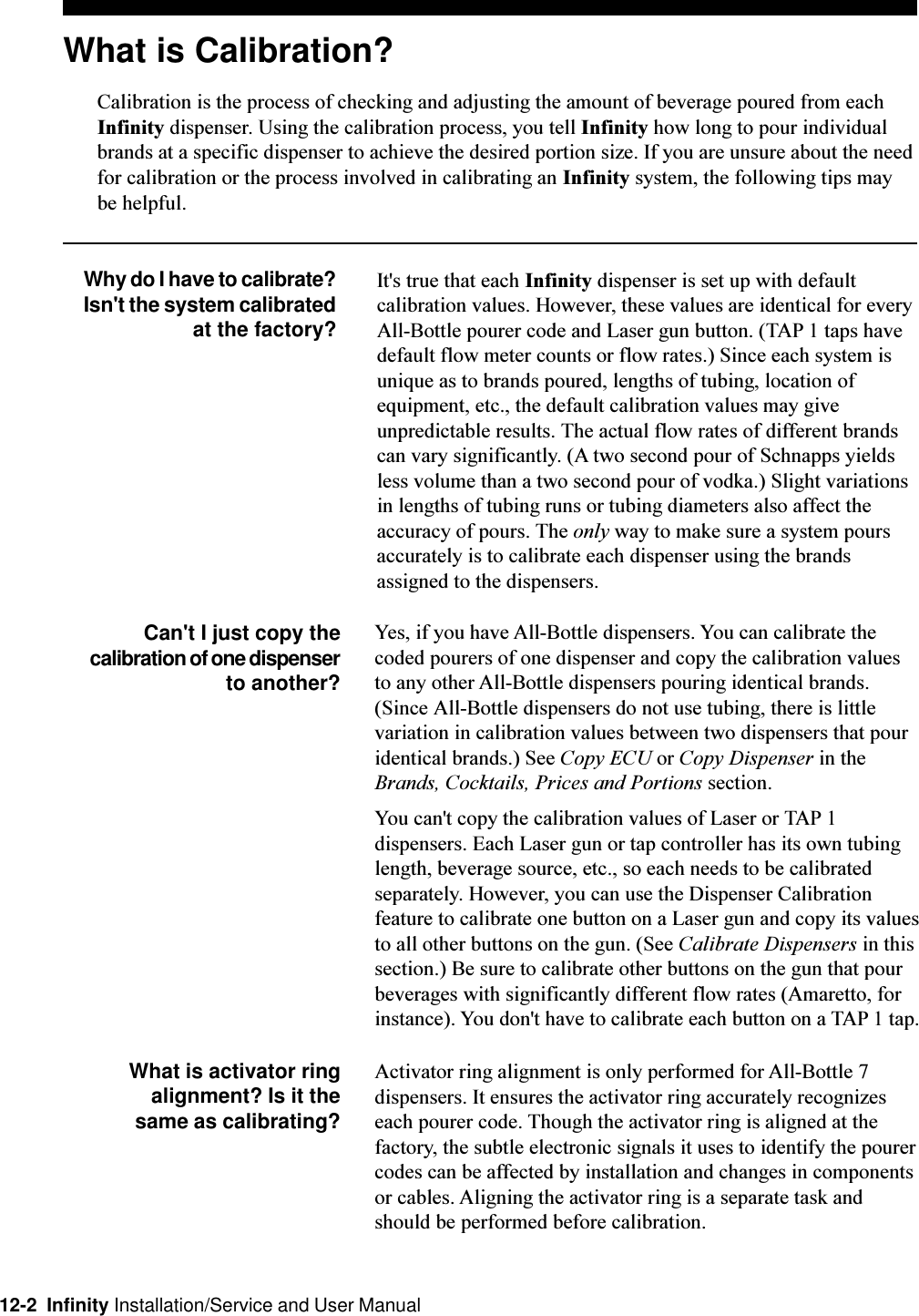 12-2  Infinity Installation/Service and User ManualWhat is Calibration?Calibration is the process of checking and adjusting the amount of beverage poured from eachInfinity dispenser. Using the calibration process, you tell Infinity how long to pour individualbrands at a specific dispenser to achieve the desired portion size. If you are unsure about the needfor calibration or the process involved in calibrating an Infinity system, the following tips maybe helpful.Why do I have to calibrate?Isn&apos;t the system calibrated at the factory?It&apos;s true that each Infinity dispenser is set up with defaultcalibration values. However, these values are identical for everyAll-Bottle pourer code and Laser gun button. (TAP 1 taps havedefault flow meter counts or flow rates.) Since each system isunique as to brands poured, lengths of tubing, location ofequipment, etc., the default calibration values may giveunpredictable results. The actual flow rates of different brandscan vary significantly. (A two second pour of Schnapps yieldsless volume than a two second pour of vodka.) Slight variationsin lengths of tubing runs or tubing diameters also affect theaccuracy of pours. The only way to make sure a system poursaccurately is to calibrate each dispenser using the brandsassigned to the dispensers.Can&apos;t I just copy thecalibration of one dispenserto another?Yes, if you have All-Bottle dispensers. You can calibrate thecoded pourers of one dispenser and copy the calibration valuesto any other All-Bottle dispensers pouring identical brands.(Since All-Bottle dispensers do not use tubing, there is littlevariation in calibration values between two dispensers that pouridentical brands.) See Copy ECU or Copy Dispenser in theBrands, Cocktails, Prices and Portions section.You can&apos;t copy the calibration values of Laser or TAP 1dispensers. Each Laser gun or tap controller has its own tubinglength, beverage source, etc., so each needs to be calibratedseparately. However, you can use the Dispenser Calibrationfeature to calibrate one button on a Laser gun and copy its valuesto all other buttons on the gun. (See Calibrate Dispensers in thissection.) Be sure to calibrate other buttons on the gun that pourbeverages with significantly different flow rates (Amaretto, forinstance). You don&apos;t have to calibrate each button on a TAP 1 tap.What is activator ringalignment? Is it thesame as calibrating?Activator ring alignment is only performed for All-Bottle 7dispensers. It ensures the activator ring accurately recognizeseach pourer code. Though the activator ring is aligned at thefactory, the subtle electronic signals it uses to identify the pourercodes can be affected by installation and changes in componentsor cables. Aligning the activator ring is a separate task andshould be performed before calibration.