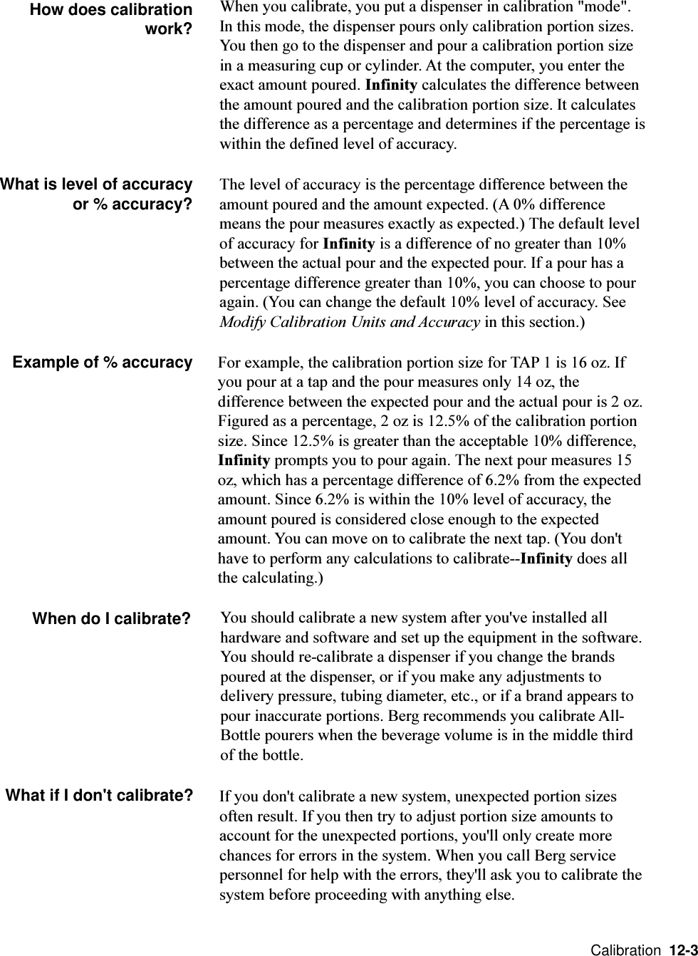  Calibration  12-3How does calibrationwork?When you calibrate, you put a dispenser in calibration &quot;mode&quot;.In this mode, the dispenser pours only calibration portion sizes.You then go to the dispenser and pour a calibration portion sizein a measuring cup or cylinder. At the computer, you enter theexact amount poured. Infinity calculates the difference betweenthe amount poured and the calibration portion size. It calculatesthe difference as a percentage and determines if the percentage iswithin the defined level of accuracy.What is level of accuracyor % accuracy?For example, the calibration portion size for TAP 1 is 16 oz. Ifyou pour at a tap and the pour measures only 14 oz, thedifference between the expected pour and the actual pour is 2 oz.Figured as a percentage, 2 oz is 12.5% of the calibration portionsize. Since 12.5% is greater than the acceptable 10% difference,Infinity prompts you to pour again. The next pour measures 15oz, which has a percentage difference of 6.2% from the expectedamount. Since 6.2% is within the 10% level of accuracy, theamount poured is considered close enough to the expectedamount. You can move on to calibrate the next tap. (You don&apos;thave to perform any calculations to calibrate--Infinity does allthe calculating.)When do I calibrate? You should calibrate a new system after you&apos;ve installed allhardware and software and set up the equipment in the software.You should re-calibrate a dispenser if you change the brandspoured at the dispenser, or if you make any adjustments todelivery pressure, tubing diameter, etc., or if a brand appears topour inaccurate portions. Berg recommends you calibrate All-Bottle pourers when the beverage volume is in the middle thirdof the bottle.What if I don&apos;t calibrate? If you don&apos;t calibrate a new system, unexpected portion sizesoften result. If you then try to adjust portion size amounts toaccount for the unexpected portions, you&apos;ll only create morechances for errors in the system. When you call Berg servicepersonnel for help with the errors, they&apos;ll ask you to calibrate thesystem before proceeding with anything else.The level of accuracy is the percentage difference between theamount poured and the amount expected. (A 0% differencemeans the pour measures exactly as expected.) The default levelof accuracy for Infinity is a difference of no greater than 10%between the actual pour and the expected pour. If a pour has apercentage difference greater than 10%, you can choose to pouragain. (You can change the default 10% level of accuracy. SeeModify Calibration Units and Accuracy in this section.)Example of % accuracy