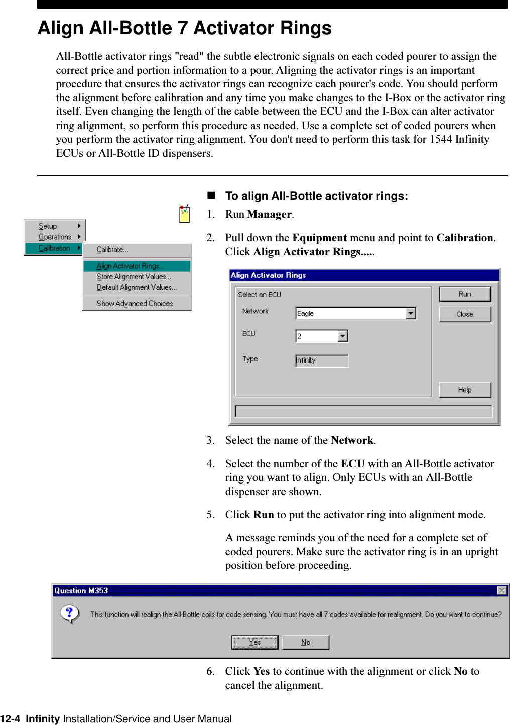 12-4  Infinity Installation/Service and User ManualAlign All-Bottle 7 Activator RingsAll-Bottle activator rings &quot;read&quot; the subtle electronic signals on each coded pourer to assign thecorrect price and portion information to a pour. Aligning the activator rings is an importantprocedure that ensures the activator rings can recognize each pourer&apos;s code. You should performthe alignment before calibration and any time you make changes to the I-Box or the activator ringitself. Even changing the length of the cable between the ECU and the I-Box can alter activatorring alignment, so perform this procedure as needed. Use a complete set of coded pourers whenyou perform the activator ring alignment. You don&apos;t need to perform this task for 1544 InfinityECUs or All-Bottle ID dispensers.nTo align All-Bottle activator rings:1. Run Manager.2. Pull down the Equipment menu and point to Calibration.Click Align Activator Rings.....3. Select the name of the Network.4. Select the number of the ECU with an All-Bottle activatorring you want to align. Only ECUs with an All-Bottledispenser are shown.5. Click Run to put the activator ring into alignment mode.A message reminds you of the need for a complete set ofcoded pourers. Make sure the activator ring is in an uprightposition before proceeding.6. Click Yes to continue with the alignment or click No tocancel the alignment.