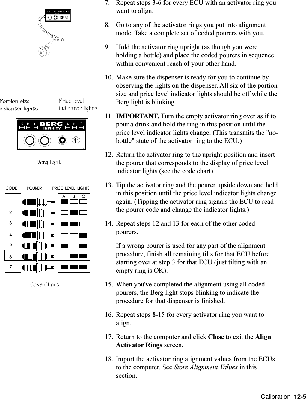  Calibration  12-57. Repeat steps 3-6 for every ECU with an activator ring youwant to align.8. Go to any of the activator rings you put into alignmentmode. Take a complete set of coded pourers with you.9. Hold the activator ring upright (as though you wereholding a bottle) and place the coded pourers in sequencewithin convenient reach of your other hand.10. Make sure the dispenser is ready for you to continue byobserving the lights on the dispenser. All six of the portionsize and price level indicator lights should be off while theBerg light is blinking.11. IMPORTANT. Turn the empty activator ring over as if topour a drink and hold the ring in this position until theprice level indicator lights change. (This transmits the &quot;no-bottle&quot; state of the activator ring to the ECU.)12. Return the activator ring to the upright position and insertthe pourer that corresponds to the display of price levelindicator lights (see the code chart).13. Tip the activator ring and the pourer upside down and holdin this position until the price level indicator lights changeagain. (Tipping the activator ring signals the ECU to readthe pourer code and change the indicator lights.)14. Repeat steps 12 and 13 for each of the other codedpourers.If a wrong pourer is used for any part of the alignmentprocedure, finish all remaining tilts for that ECU beforestarting over at step 3 for that ECU (just tilting with anempty ring is OK).15. When you&apos;ve completed the alignment using all codedpourers, the Berg light stops blinking to indicate theprocedure for that dispenser is finished.16. Repeat steps 8-15 for every activator ring you want toalign.17. Return to the computer and click Close to exit the AlignActivator Rings screen.18. Import the activator ring alignment values from the ECUsto the computer. See Store Alignment Values in thissection.Portion sizeindicator lights Price levelindicator lightsBerg lightCode Chart