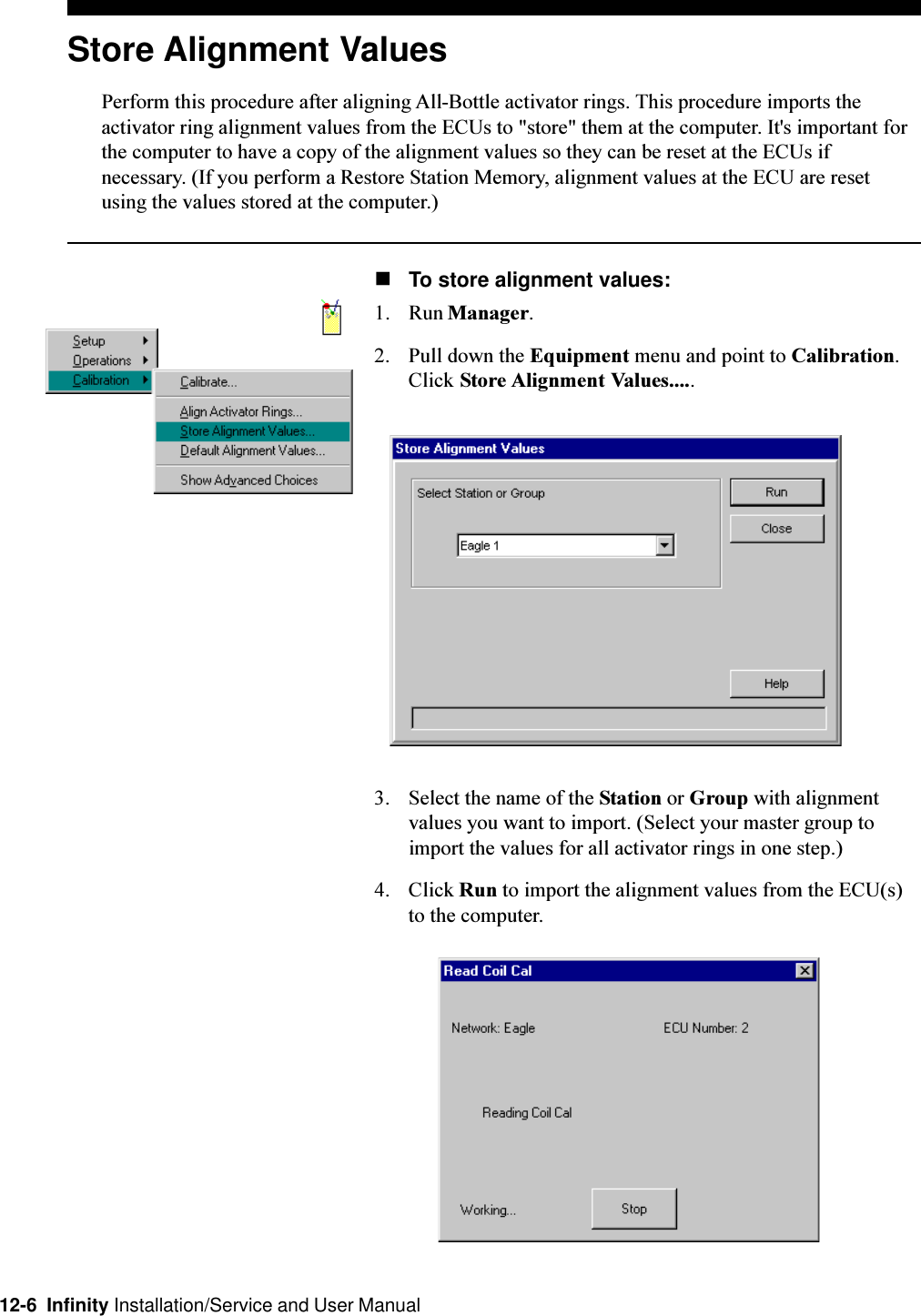 12-6  Infinity Installation/Service and User ManualStore Alignment ValuesPerform this procedure after aligning All-Bottle activator rings. This procedure imports theactivator ring alignment values from the ECUs to &quot;store&quot; them at the computer. It&apos;s important forthe computer to have a copy of the alignment values so they can be reset at the ECUs ifnecessary. (If you perform a Restore Station Memory, alignment values at the ECU are resetusing the values stored at the computer.)nTo store alignment values:1. Run Manager.2. Pull down the Equipment menu and point to Calibration.Click Store Alignment Values.....3. Select the name of the Station or Group with alignmentvalues you want to import. (Select your master group toimport the values for all activator rings in one step.)4. Click Run to import the alignment values from the ECU(s)to the computer.