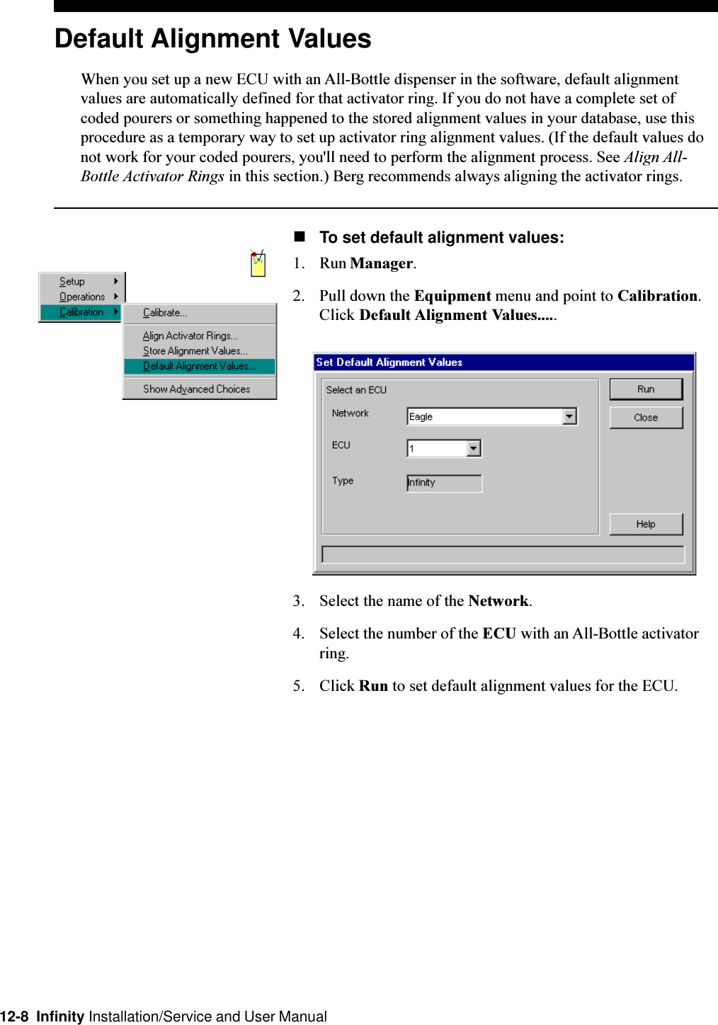 12-8  Infinity Installation/Service and User ManualDefault Alignment ValuesWhen you set up a new ECU with an All-Bottle dispenser in the software, default alignmentvalues are automatically defined for that activator ring. If you do not have a complete set ofcoded pourers or something happened to the stored alignment values in your database, use thisprocedure as a temporary way to set up activator ring alignment values. (If the default values donot work for your coded pourers, you&apos;ll need to perform the alignment process. See Align All-Bottle Activator Rings in this section.) Berg recommends always aligning the activator rings.nTo set default alignment values:1. Run Manager.2. Pull down the Equipment menu and point to Calibration.Click Default Alignment Values.....3. Select the name of the Network.4. Select the number of the ECU with an All-Bottle activatorring.5. Click Run to set default alignment values for the ECU.