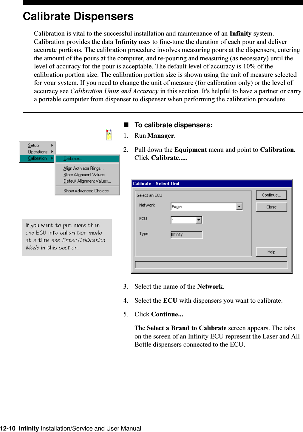 12-10  Infinity Installation/Service and User ManualCalibrate DispensersCalibration is vital to the successful installation and maintenance of an Infinity system.Calibration provides the data Infinity uses to fine-tune the duration of each pour and deliveraccurate portions. The calibration procedure involves measuring pours at the dispensers, enteringthe amount of the pours at the computer, and re-pouring and measuring (as necessary) until thelevel of accuracy for the pour is acceptable. The default level of accuracy is 10% of thecalibration portion size. The calibration portion size is shown using the unit of measure selectedfor your system. If you need to change the unit of measure (for calibration only) or the level ofaccuracy see Calibration Units and Accuracy in this section. It&apos;s helpful to have a partner or carrya portable computer from dispenser to dispenser when performing the calibration procedure.nTo calibrate dispensers:1. Run Manager.2. Pull down the Equipment menu and point to Calibration.Click Calibrate.....3. Select the name of the Network.4. Select the ECU with dispensers you want to calibrate.5. Click Continue....The Select a Brand to Calibrate screen appears. The tabson the screen of an Infinity ECU represent the Laser and All-Bottle dispensers connected to the ECU.If you want to put more thanone ECU into calibration modeat a time see Enter CalibrationMode in this section.