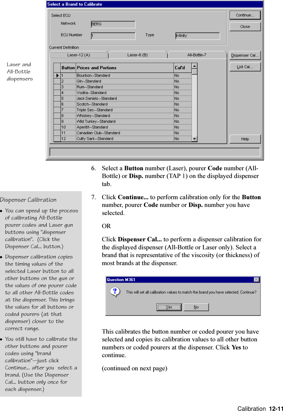  Calibration  12-116. Select a Button number (Laser), pourer Code number (All-Bottle) or Disp. number (TAP 1) on the displayed dispensertab.7. Click Continue... to perform calibration only for the Buttonnumber, pourer Code number or Disp. number you haveselected.ORClick Dispenser Cal... to perform a dispenser calibration forthe displayed dispenser (All-Bottle or Laser only). Select abrand that is representative of the viscosity (or thickness) ofmost brands at the dispenser.This calibrates the button number or coded pourer you haveselected and copies its calibration values to all other buttonnumbers or coded pourers at the dispenser. Click Yes tocontinue.(continued on next page)Laser andAll-BottledispensersDispenser CalibrationlYou can speed up the processof calibrating All-Bottlepourer codes and Laser gunbuttons using &quot;dispensercalibration&quot;.  (Click theDispenser Cal... button.)lDispenser calibration copiesthe timing values of theselected Laser button to allother buttons on the gun orthe values of one pourer codeto all other All-Bottle codesat the dispenser. This bringsthe values for all buttons orcoded pourers (at thatdispenser) closer to thecorrect range.lYou still have to calibrate theother buttons and pourercodes using &quot;brandcalibration&quot;just clickContinue... after you  select abrand. (Use the DispenserCal... button only once foreach dispenser.)