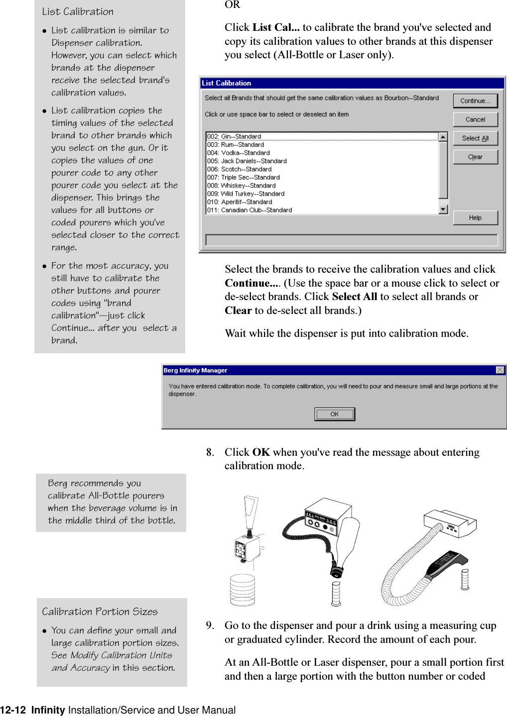 12-12  Infinity Installation/Service and User ManualORClick List Cal... to calibrate the brand you&apos;ve selected andcopy its calibration values to other brands at this dispenseryou select (All-Bottle or Laser only).Select the brands to receive the calibration values and clickContinue.... (Use the space bar or a mouse click to select orde-select brands. Click Select All to select all brands orClear to de-select all brands.)Wait while the dispenser is put into calibration mode.8. Click OK when you&apos;ve read the message about enteringcalibration mode.9. Go to the dispenser and pour a drink using a measuring cupor graduated cylinder. Record the amount of each pour.At an All-Bottle or Laser dispenser, pour a small portion firstand then a large portion with the button number or codedList CalibrationlList calibration is similar toDispenser calibration.However, you can select whichbrands at the dispenserreceive the selected brand&apos;scalibration values.lList calibration copies thetiming values of the selectedbrand to other brands whichyou select on the gun. Or itcopies the values of onepourer code to any otherpourer code you select at thedispenser. This brings thevalues for all buttons orcoded pourers which you&apos;veselected closer to the correctrange.lFor the most accuracy, youstill have to calibrate theother buttons and pourercodes using &quot;brandcalibration&quot;just clickContinue... after you  select abrand.Calibration Portion SizeslYou can define your small andlarge calibration portion sizes.See Modify Calibration Unitsand Accuracy in this section.Berg recommends youcalibrate All-Bottle pourerswhen the beverage volume is inthe middle third of the bottle.