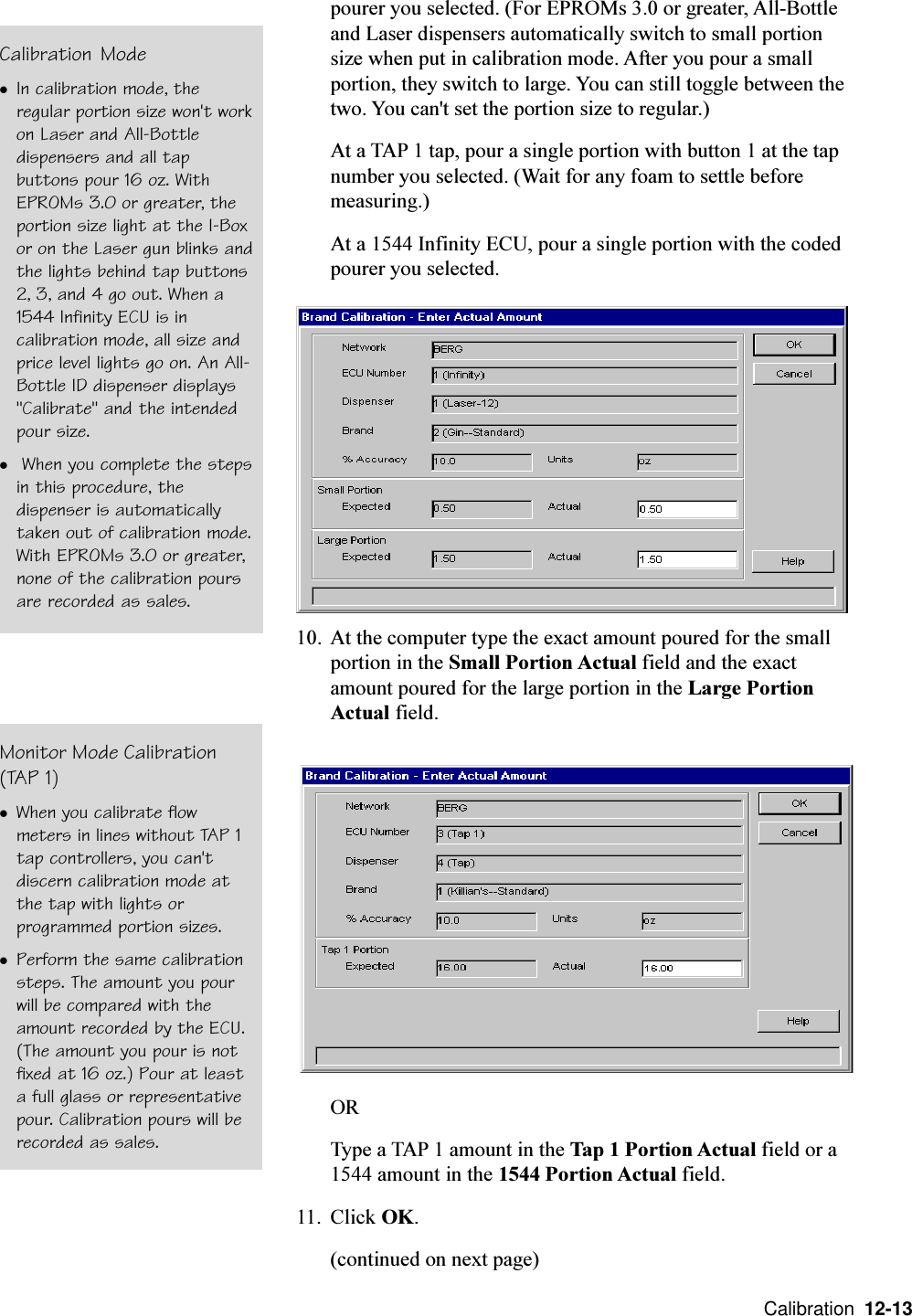  Calibration  12-13pourer you selected. (For EPROMs 3.0 or greater, All-Bottleand Laser dispensers automatically switch to small portionsize when put in calibration mode. After you pour a smallportion, they switch to large. You can still toggle between thetwo. You can&apos;t set the portion size to regular.)At a TAP 1 tap, pour a single portion with button 1 at the tapnumber you selected. (Wait for any foam to settle beforemeasuring.)At a 1544 Infinity ECU, pour a single portion with the codedpourer you selected.10. At the computer type the exact amount poured for the smallportion in the Small Portion Actual field and the exactamount poured for the large portion in the Large PortionActual field.ORType a TAP 1 amount in the Tap 1 Portion Actual field or a1544 amount in the 1544 Portion Actual field.11. Click OK.(continued on next page)Calibration ModelIn calibration mode, theregular portion size won&apos;t workon Laser and All-Bottledispensers and all tapbuttons pour 16 oz. WithEPROMs 3.0 or greater, theportion size light at the I-Boxor on the Laser gun blinks andthe lights behind tap buttons2, 3, and 4 go out. When a1544 Infinity ECU is incalibration mode, all size andprice level lights go on. An All-Bottle ID dispenser displays&quot;Calibrate&quot; and the intendedpour size.l When you complete the stepsin this procedure, thedispenser is automaticallytaken out of calibration mode.With EPROMs 3.0 or greater,none of the calibration poursare recorded as sales.Monitor Mode Calibration(TAP 1)lWhen you calibrate flowmeters in lines without TAP 1tap controllers, you can&apos;tdiscern calibration mode atthe tap with lights orprogrammed portion sizes.lPerform the same calibrationsteps. The amount you pourwill be compared with theamount recorded by the ECU.(The amount you pour is notfixed at 16 oz.) Pour at leasta full glass or representativepour. Calibration pours will berecorded as sales.