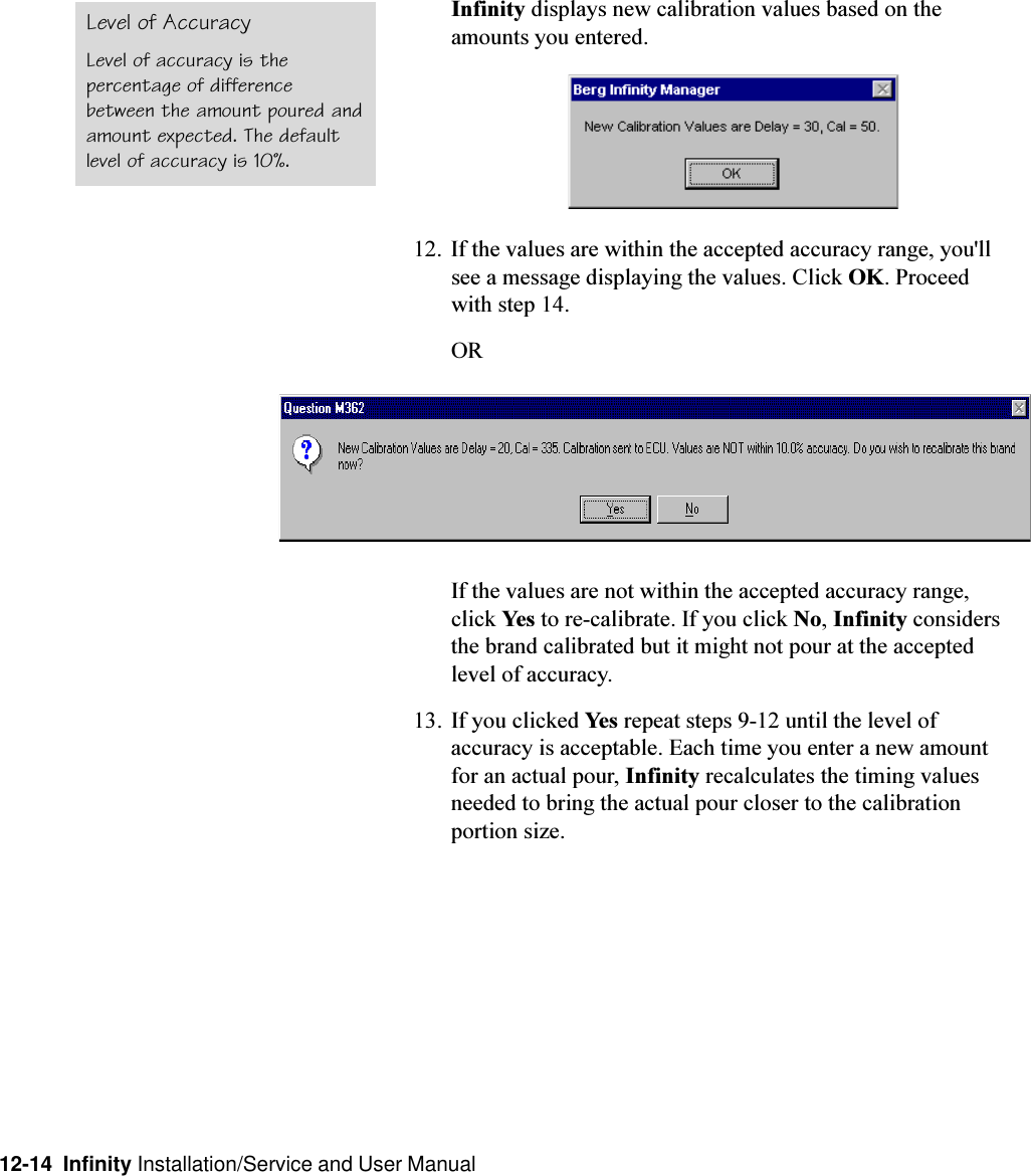 12-14  Infinity Installation/Service and User ManualInfinity displays new calibration values based on theamounts you entered.12. If the values are within the accepted accuracy range, you&apos;llsee a message displaying the values. Click OK. Proceedwith step 14.ORIf the values are not within the accepted accuracy range,click Yes to re-calibrate. If you click No, Infinity considersthe brand calibrated but it might not pour at the acceptedlevel of accuracy.13. If you clicked Yes repeat steps 9-12 until the level ofaccuracy is acceptable. Each time you enter a new amountfor an actual pour, Infinity recalculates the timing valuesneeded to bring the actual pour closer to the calibrationportion size.Level of AccuracyLevel of accuracy is thepercentage of differencebetween the amount poured andamount expected. The defaultlevel of accuracy is 10%.