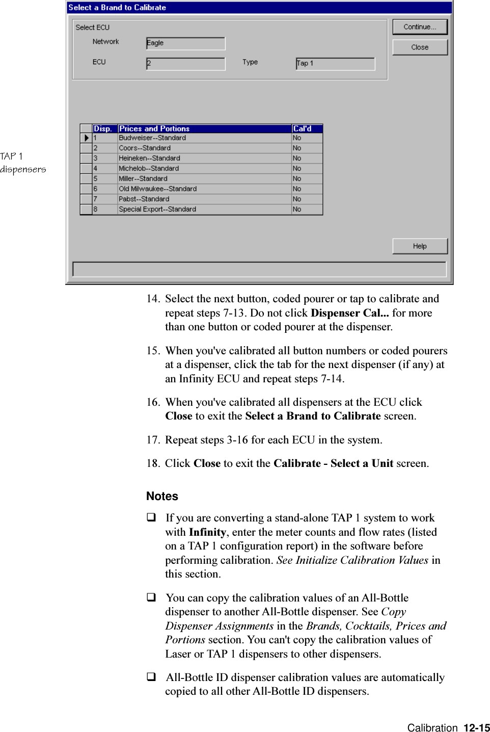  Calibration  12-1514. Select the next button, coded pourer or tap to calibrate andrepeat steps 7-13. Do not click Dispenser Cal... for morethan one button or coded pourer at the dispenser.15. When you&apos;ve calibrated all button numbers or coded pourersat a dispenser, click the tab for the next dispenser (if any) atan Infinity ECU and repeat steps 7-14.16. When you&apos;ve calibrated all dispensers at the ECU clickClose to exit the Select a Brand to Calibrate screen.17. Repeat steps 3-16 for each ECU in the system.18. Click Close to exit the Calibrate - Select a Unit screen.NotesqIf you are converting a stand-alone TAP 1 system to workwith Infinity, enter the meter counts and flow rates (listedon a TAP 1 configuration report) in the software beforeperforming calibration. See Initialize Calibration Values inthis section.qYou can copy the calibration values of an All-Bottledispenser to another All-Bottle dispenser. See CopyDispenser Assignments in the Brands, Cocktails, Prices andPortions section. You can&apos;t copy the calibration values ofLaser or TAP 1 dispensers to other dispensers.qAll-Bottle ID dispenser calibration values are automaticallycopied to all other All-Bottle ID dispensers.TAP 1dispensers