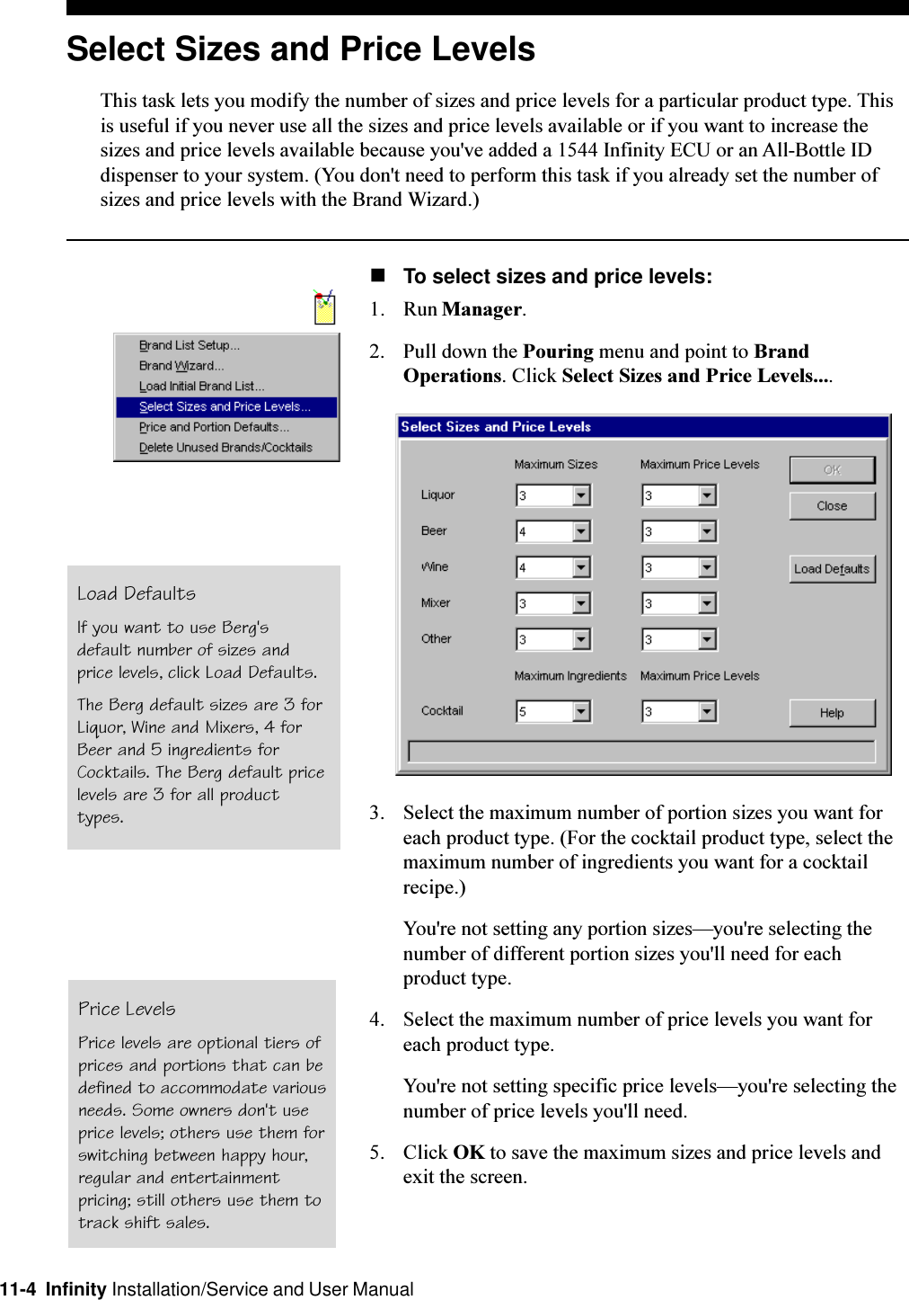 11-4  Infinity Installation/Service and User ManualSelect Sizes and Price LevelsThis task lets you modify the number of sizes and price levels for a particular product type. Thisis useful if you never use all the sizes and price levels available or if you want to increase thesizes and price levels available because you&apos;ve added a 1544 Infinity ECU or an All-Bottle IDdispenser to your system. (You don&apos;t need to perform this task if you already set the number ofsizes and price levels with the Brand Wizard.)nTo select sizes and price levels:1. Run Manager.2. Pull down the Pouring menu and point to BrandOperations. Click Select Sizes and Price Levels....3. Select the maximum number of portion sizes you want foreach product type. (For the cocktail product type, select themaximum number of ingredients you want for a cocktailrecipe.)You&apos;re not setting any portion sizesyou&apos;re selecting thenumber of different portion sizes you&apos;ll need for eachproduct type.4. Select the maximum number of price levels you want foreach product type.You&apos;re not setting specific price levelsyou&apos;re selecting thenumber of price levels you&apos;ll need.5. Click OK to save the maximum sizes and price levels andexit the screen.Price LevelsPrice levels are optional tiers ofprices and portions that can bedefined to accommodate variousneeds. Some owners don&apos;t useprice levels; others use them forswitching between happy hour,regular and entertainmentpricing; still others use them totrack shift sales.Load DefaultsIf you want to use Berg&apos;sdefault number of sizes andprice levels, click Load Defaults.The Berg default sizes are 3 forLiquor, Wine and Mixers, 4 forBeer and 5 ingredients forCocktails. The Berg default pricelevels are 3 for all producttypes.