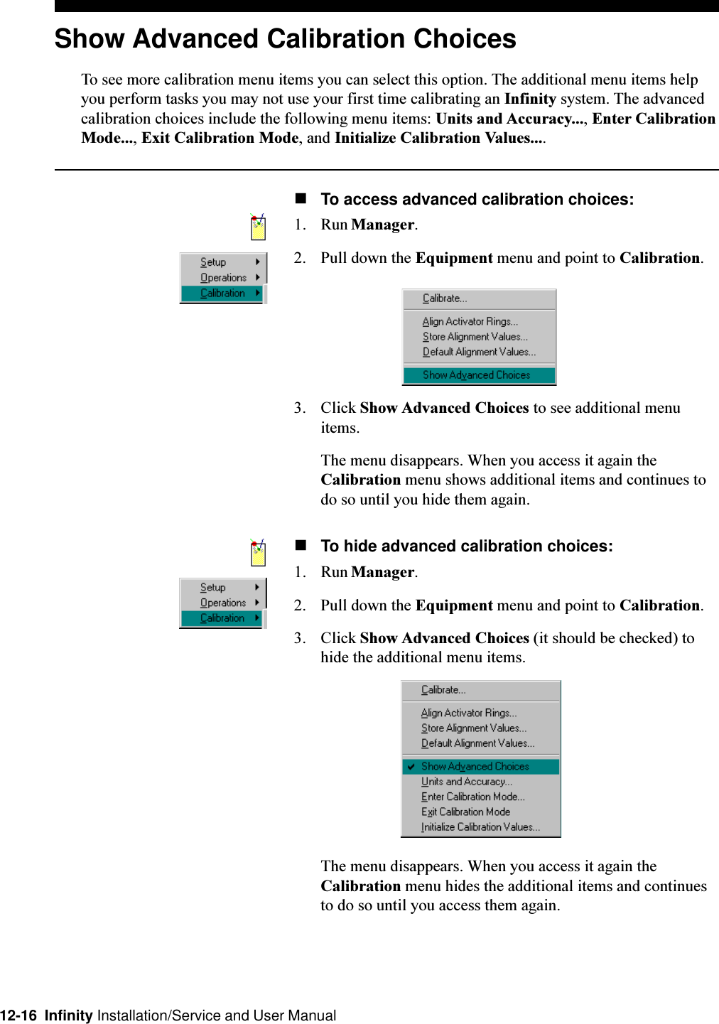 12-16  Infinity Installation/Service and User ManualShow Advanced Calibration ChoicesTo see more calibration menu items you can select this option. The additional menu items helpyou perform tasks you may not use your first time calibrating an Infinity system. The advancedcalibration choices include the following menu items: Units and Accuracy..., Enter CalibrationMode..., Exit Calibration Mode, and Initialize Calibration Values....nTo access advanced calibration choices:1. Run Manager.2. Pull down the Equipment menu and point to Calibration.3. Click Show Advanced Choices to see additional menuitems.The menu disappears. When you access it again theCalibration menu shows additional items and continues todo so until you hide them again.nTo hide advanced calibration choices:1. Run Manager.2. Pull down the Equipment menu and point to Calibration.3. Click Show Advanced Choices (it should be checked) tohide the additional menu items.The menu disappears. When you access it again theCalibration menu hides the additional items and continuesto do so until you access them again.