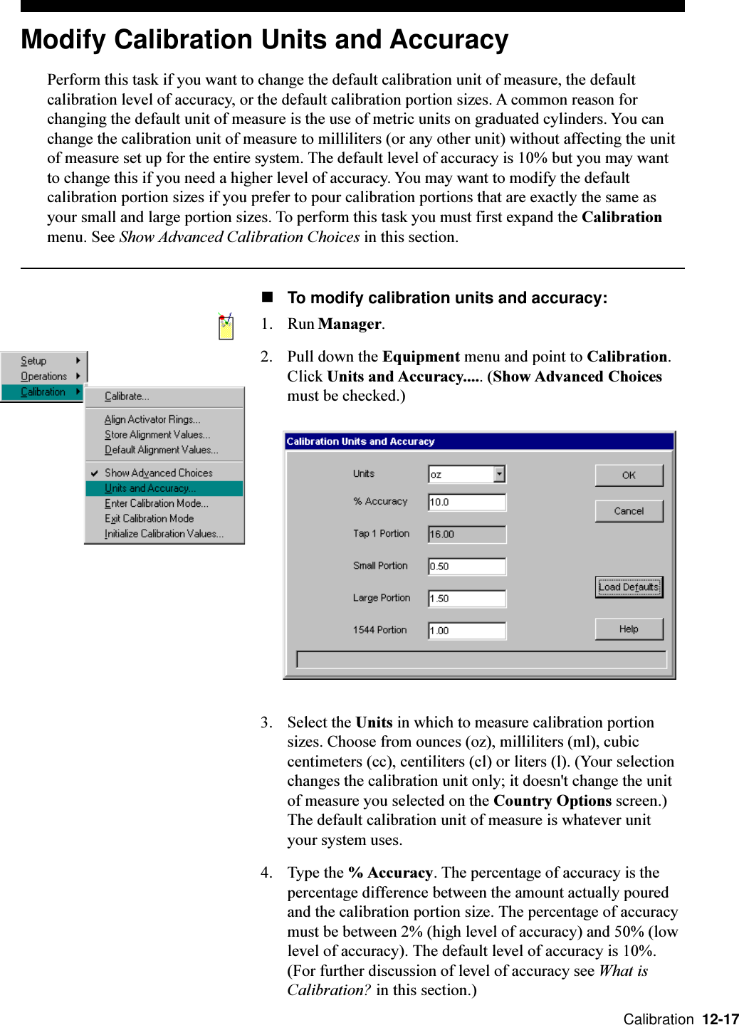  Calibration  12-17Modify Calibration Units and AccuracyPerform this task if you want to change the default calibration unit of measure, the defaultcalibration level of accuracy, or the default calibration portion sizes. A common reason forchanging the default unit of measure is the use of metric units on graduated cylinders. You canchange the calibration unit of measure to milliliters (or any other unit) without affecting the unitof measure set up for the entire system. The default level of accuracy is 10% but you may wantto change this if you need a higher level of accuracy. You may want to modify the defaultcalibration portion sizes if you prefer to pour calibration portions that are exactly the same asyour small and large portion sizes. To perform this task you must first expand the Calibrationmenu. See Show Advanced Calibration Choices in this section.nTo modify calibration units and accuracy:1. Run Manager.2. Pull down the Equipment menu and point to Calibration.Click Units and Accuracy..... (Show Advanced Choicesmust be checked.)3. Select the Units in which to measure calibration portionsizes. Choose from ounces (oz), milliliters (ml), cubiccentimeters (cc), centiliters (cl) or liters (l). (Your selectionchanges the calibration unit only; it doesn&apos;t change the unitof measure you selected on the Country Options screen.)The default calibration unit of measure is whatever unityour system uses.4. Type the % Accuracy. The percentage of accuracy is thepercentage difference between the amount actually pouredand the calibration portion size. The percentage of accuracymust be between 2% (high level of accuracy) and 50% (lowlevel of accuracy). The default level of accuracy is 10%.(For further discussion of level of accuracy see What isCalibration? in this section.)