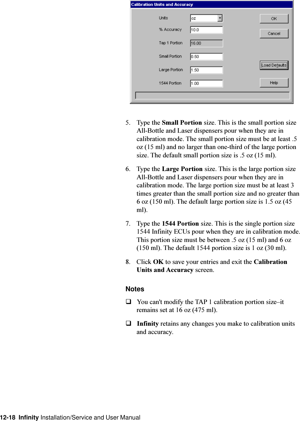 12-18  Infinity Installation/Service and User Manual5. Type the Small Portion size. This is the small portion sizeAll-Bottle and Laser dispensers pour when they are incalibration mode. The small portion size must be at least .5oz (15 ml) and no larger than one-third of the large portionsize. The default small portion size is .5 oz (15 ml).6. Type the Large Portion size. This is the large portion sizeAll-Bottle and Laser dispensers pour when they are incalibration mode. The large portion size must be at least 3times greater than the small portion size and no greater than6 oz (150 ml). The default large portion size is 1.5 oz (45ml).7. Type the 1544 Portion size. This is the single portion size1544 Infinity ECUs pour when they are in calibration mode.This portion size must be between .5 oz (15 ml) and 6 oz(150 ml). The default 1544 portion size is 1 oz (30 ml).8. Click OK to save your entries and exit the CalibrationUnits and Accuracy screen.NotesqYou can&apos;t modify the TAP 1 calibration portion sizeitremains set at 16 oz (475 ml).qInfinity retains any changes you make to calibration unitsand accuracy.