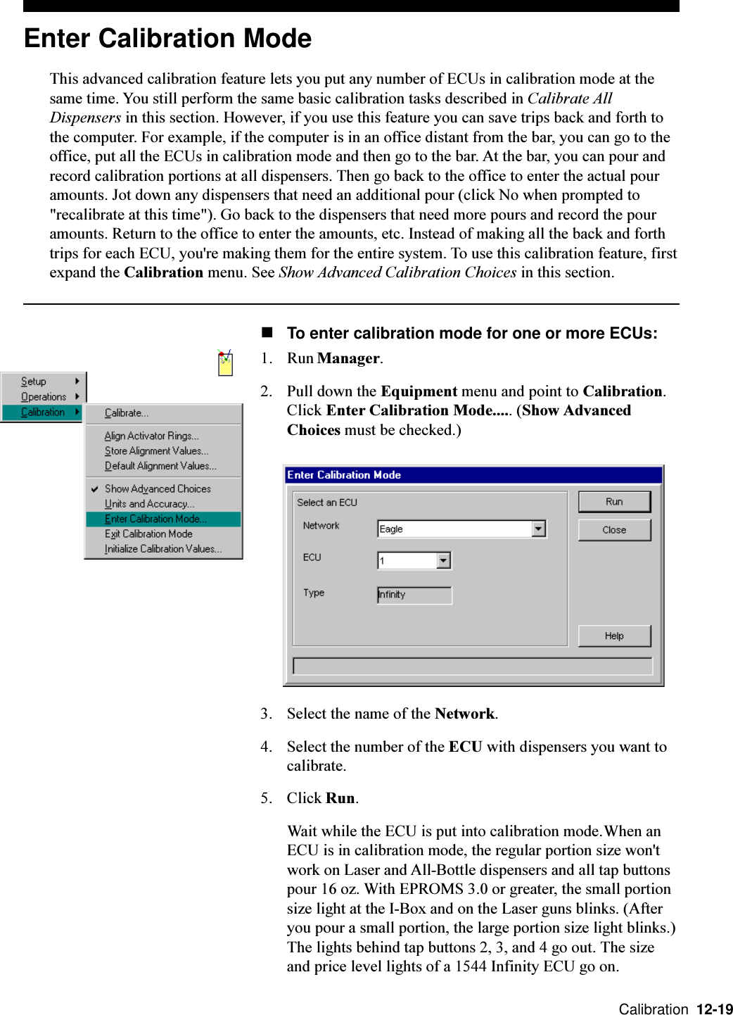  Calibration  12-19Enter Calibration ModeThis advanced calibration feature lets you put any number of ECUs in calibration mode at thesame time. You still perform the same basic calibration tasks described in Calibrate AllDispensers in this section. However, if you use this feature you can save trips back and forth tothe computer. For example, if the computer is in an office distant from the bar, you can go to theoffice, put all the ECUs in calibration mode and then go to the bar. At the bar, you can pour andrecord calibration portions at all dispensers. Then go back to the office to enter the actual pouramounts. Jot down any dispensers that need an additional pour (click No when prompted to&quot;recalibrate at this time&quot;). Go back to the dispensers that need more pours and record the pouramounts. Return to the office to enter the amounts, etc. Instead of making all the back and forthtrips for each ECU, you&apos;re making them for the entire system. To use this calibration feature, firstexpand the Calibration menu. See Show Advanced Calibration Choices in this section.nTo enter calibration mode for one or more ECUs:1. Run Manager.2. Pull down the Equipment menu and point to Calibration.Click Enter Calibration Mode..... (Show AdvancedChoices must be checked.)3. Select the name of the Network.4. Select the number of the ECU with dispensers you want tocalibrate.5. Click Run.Wait while the ECU is put into calibration mode.When anECU is in calibration mode, the regular portion size won&apos;twork on Laser and All-Bottle dispensers and all tap buttonspour 16 oz. With EPROMS 3.0 or greater, the small portionsize light at the I-Box and on the Laser guns blinks. (Afteryou pour a small portion, the large portion size light blinks.)The lights behind tap buttons 2, 3, and 4 go out. The sizeand price level lights of a 1544 Infinity ECU go on.