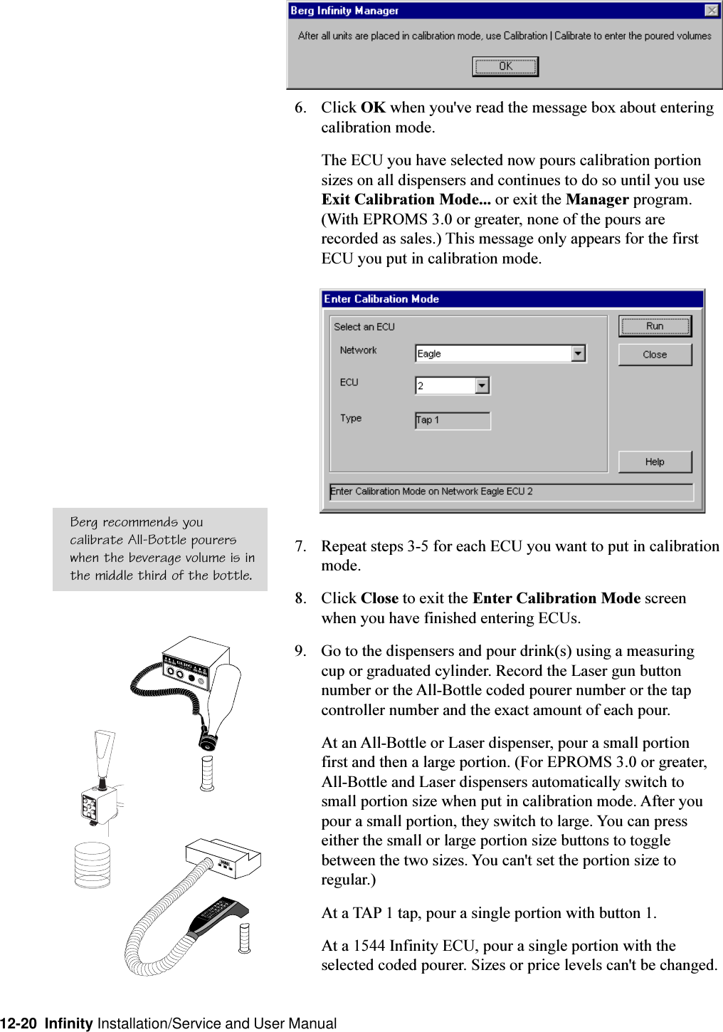 12-20  Infinity Installation/Service and User Manual6. Click OK when you&apos;ve read the message box about enteringcalibration mode.The ECU you have selected now pours calibration portionsizes on all dispensers and continues to do so until you useExit Calibration Mode... or exit the Manager program.(With EPROMS 3.0 or greater, none of the pours arerecorded as sales.) This message only appears for the firstECU you put in calibration mode.7. Repeat steps 3-5 for each ECU you want to put in calibrationmode.8. Click Close to exit the Enter Calibration Mode screenwhen you have finished entering ECUs.9. Go to the dispensers and pour drink(s) using a measuringcup or graduated cylinder. Record the Laser gun buttonnumber or the All-Bottle coded pourer number or the tapcontroller number and the exact amount of each pour.At an All-Bottle or Laser dispenser, pour a small portionfirst and then a large portion. (For EPROMS 3.0 or greater,All-Bottle and Laser dispensers automatically switch tosmall portion size when put in calibration mode. After youpour a small portion, they switch to large. You can presseither the small or large portion size buttons to togglebetween the two sizes. You can&apos;t set the portion size toregular.)At a TAP 1 tap, pour a single portion with button 1.At a 1544 Infinity ECU, pour a single portion with theselected coded pourer. Sizes or price levels can&apos;t be changed.Berg recommends youcalibrate All-Bottle pourerswhen the beverage volume is inthe middle third of the bottle.