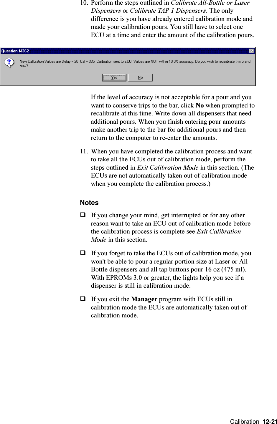  Calibration  12-2110. Perform the steps outlined in Calibrate All-Bottle or LaserDispensers or Calibrate TAP 1 Dispensers. The onlydifference is you have already entered calibration mode andmade your calibration pours. You still have to select oneECU at a time and enter the amount of the calibration pours.If the level of accuracy is not acceptable for a pour and youwant to conserve trips to the bar, click No when prompted torecalibrate at this time. Write down all dispensers that needadditional pours. When you finish entering pour amountsmake another trip to the bar for additional pours and thenreturn to the computer to re-enter the amounts.11. When you have completed the calibration process and wantto take all the ECUs out of calibration mode, perform thesteps outlined in Exit Calibration Mode in this section. (TheECUs are not automatically taken out of calibration modewhen you complete the calibration process.)NotesqIf you change your mind, get interrupted or for any otherreason want to take an ECU out of calibration mode beforethe calibration process is complete see Exit CalibrationMode in this section.qIf you forget to take the ECUs out of calibration mode, youwon&apos;t be able to pour a regular portion size at Laser or All-Bottle dispensers and all tap buttons pour 16 oz (475 ml).With EPROMs 3.0 or greater, the lights help you see if adispenser is still in calibration mode.qIf you exit the Manager program with ECUs still incalibration mode the ECUs are automatically taken out ofcalibration mode.