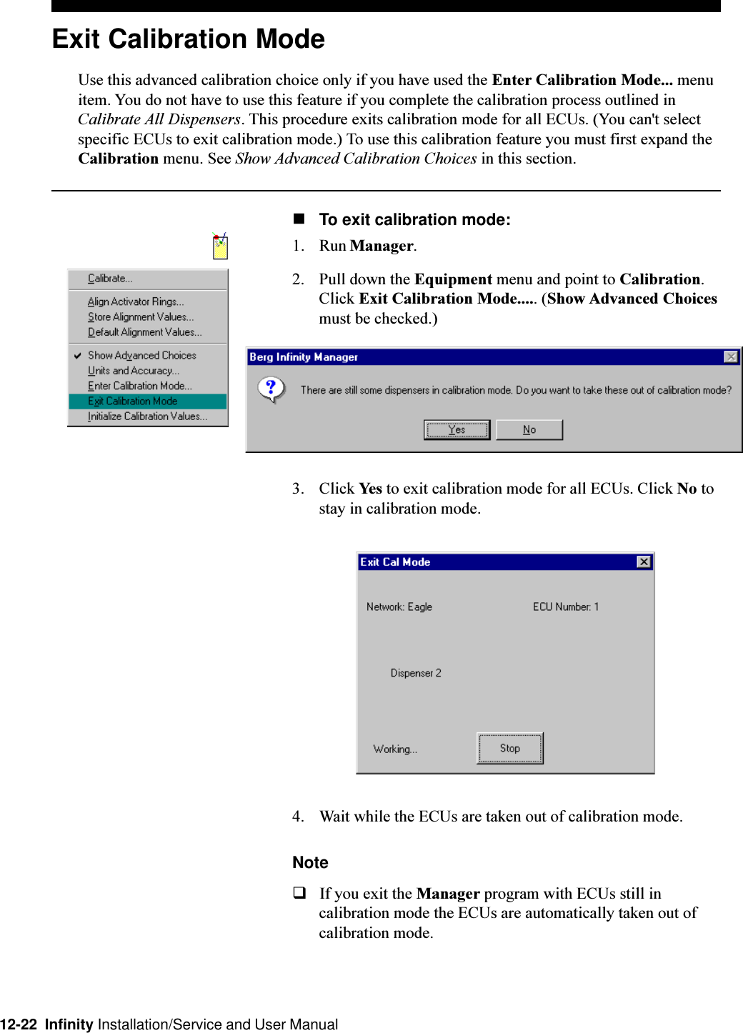 12-22  Infinity Installation/Service and User ManualExit Calibration ModeUse this advanced calibration choice only if you have used the Enter Calibration Mode... menuitem. You do not have to use this feature if you complete the calibration process outlined inCalibrate All Dispensers. This procedure exits calibration mode for all ECUs. (You can&apos;t selectspecific ECUs to exit calibration mode.) To use this calibration feature you must first expand theCalibration menu. See Show Advanced Calibration Choices in this section.nTo exit calibration mode:1. Run Manager.2. Pull down the Equipment menu and point to Calibration.Click Exit Calibration Mode..... (Show Advanced Choicesmust be checked.)3. Click Yes to exit calibration mode for all ECUs. Click No tostay in calibration mode.4. Wait while the ECUs are taken out of calibration mode.NoteqIf you exit the Manager program with ECUs still incalibration mode the ECUs are automatically taken out ofcalibration mode.