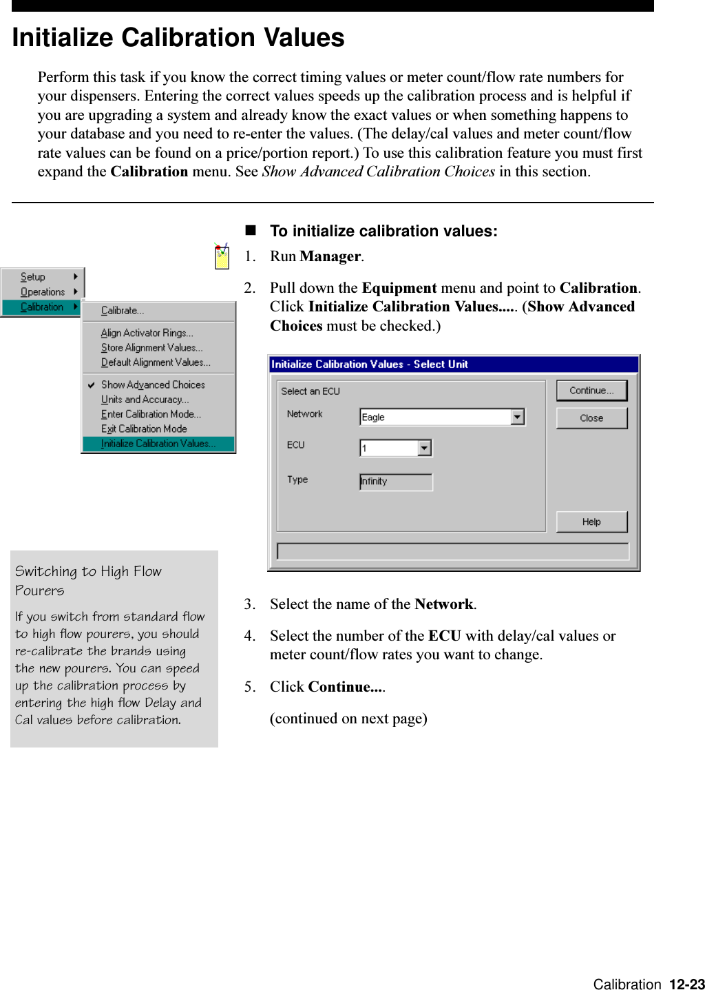  Calibration  12-23Initialize Calibration ValuesPerform this task if you know the correct timing values or meter count/flow rate numbers foryour dispensers. Entering the correct values speeds up the calibration process and is helpful ifyou are upgrading a system and already know the exact values or when something happens toyour database and you need to re-enter the values. (The delay/cal values and meter count/flowrate values can be found on a price/portion report.) To use this calibration feature you must firstexpand the Calibration menu. See Show Advanced Calibration Choices in this section.nTo initialize calibration values:1. Run Manager.2. Pull down the Equipment menu and point to Calibration.Click Initialize Calibration Values..... (Show AdvancedChoices must be checked.)3. Select the name of the Network.4. Select the number of the ECU with delay/cal values ormeter count/flow rates you want to change.5. Click Continue....(continued on next page)Switching to High FlowPourersIf you switch from standard flowto high flow pourers, you shouldre-calibrate the brands usingthe new pourers. You can speedup the calibration process byentering the high flow Delay andCal values before calibration.