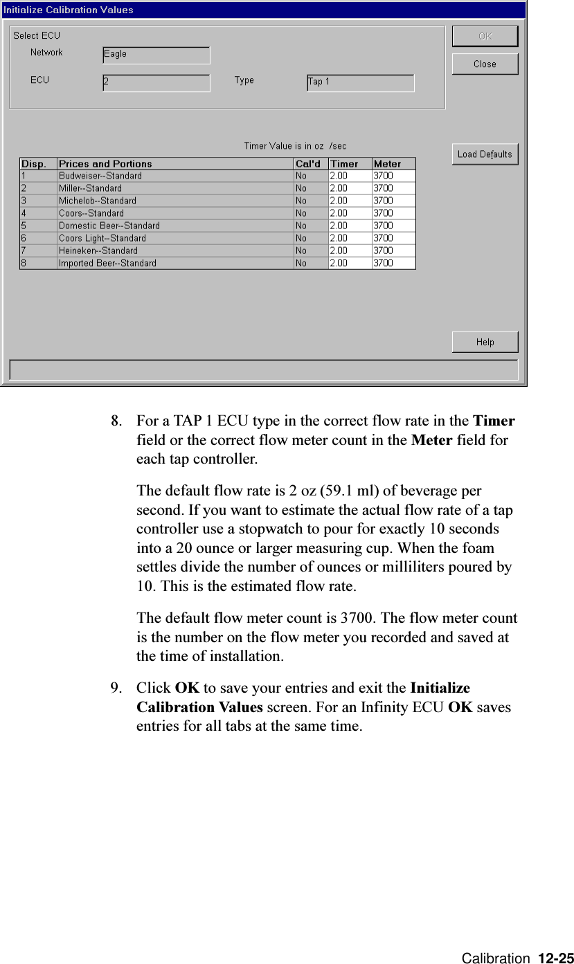  Calibration  12-258. For a TAP 1 ECU type in the correct flow rate in the Timerfield or the correct flow meter count in the Meter field foreach tap controller.The default flow rate is 2 oz (59.1 ml) of beverage persecond. If you want to estimate the actual flow rate of a tapcontroller use a stopwatch to pour for exactly 10 secondsinto a 20 ounce or larger measuring cup. When the foamsettles divide the number of ounces or milliliters poured by10. This is the estimated flow rate.The default flow meter count is 3700. The flow meter countis the number on the flow meter you recorded and saved atthe time of installation.9. Click OK to save your entries and exit the InitializeCalibration Values screen. For an Infinity ECU OK savesentries for all tabs at the same time.