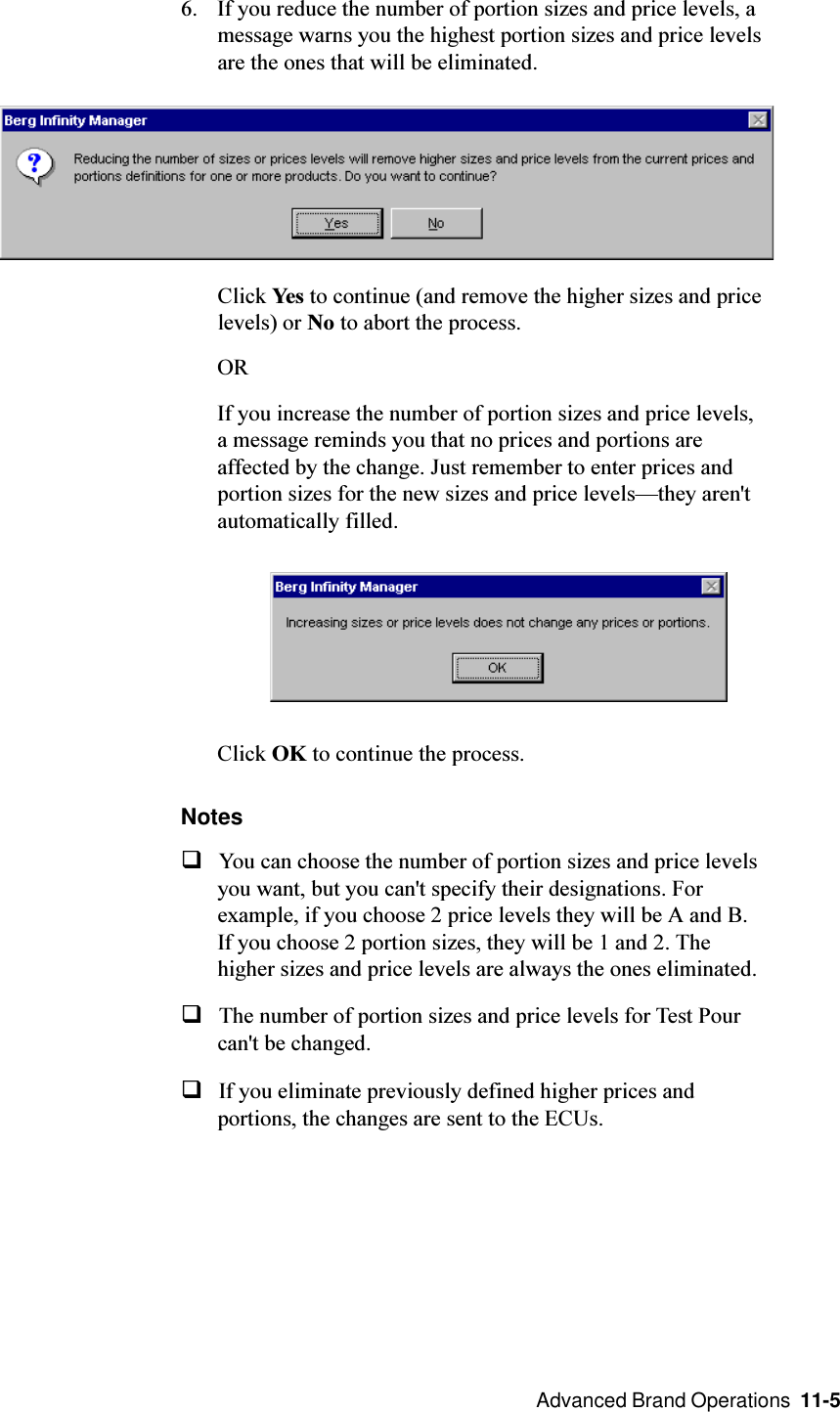  Advanced Brand Operations  11-56. If you reduce the number of portion sizes and price levels, amessage warns you the highest portion sizes and price levelsare the ones that will be eliminated.Click Yes to continue (and remove the higher sizes and pricelevels) or No to abort the process.ORIf you increase the number of portion sizes and price levels,a message reminds you that no prices and portions areaffected by the change. Just remember to enter prices andportion sizes for the new sizes and price levelsthey aren&apos;tautomatically filled.Click OK to continue the process.NotesqYou can choose the number of portion sizes and price levelsyou want, but you can&apos;t specify their designations. Forexample, if you choose 2 price levels they will be A and B.If you choose 2 portion sizes, they will be 1 and 2. Thehigher sizes and price levels are always the ones eliminated.qThe number of portion sizes and price levels for Test Pourcan&apos;t be changed.qIf you eliminate previously defined higher prices andportions, the changes are sent to the ECUs.