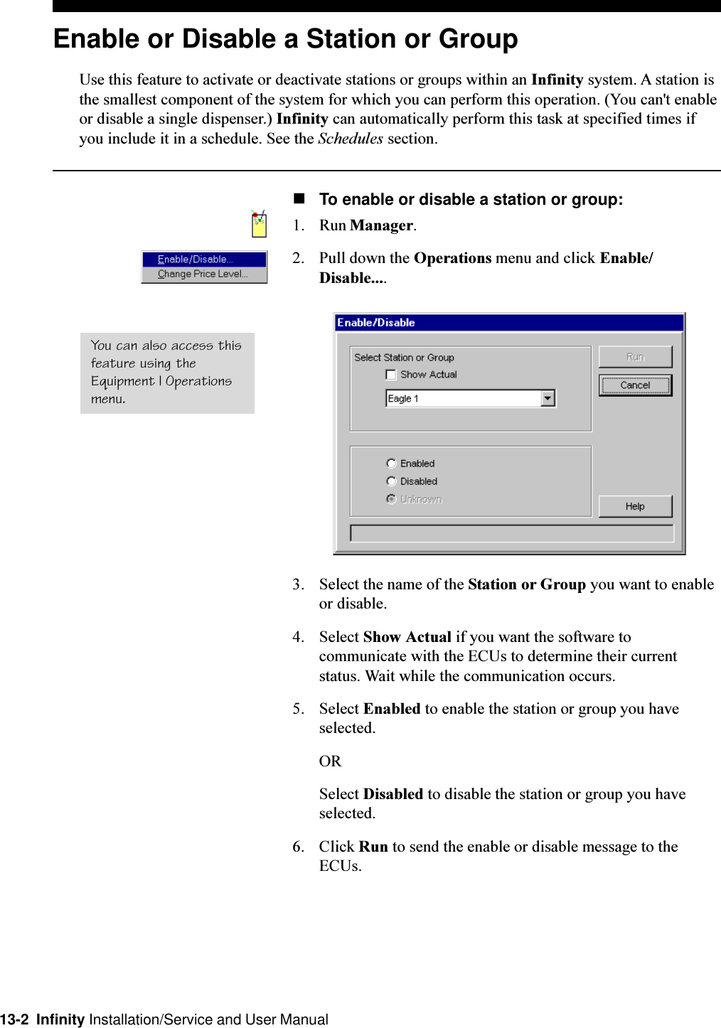 13-2  Infinity Installation/Service and User ManualEnable or Disable a Station or GroupUse this feature to activate or deactivate stations or groups within an Infinity system. A station isthe smallest component of the system for which you can perform this operation. (You can&apos;t enableor disable a single dispenser.) Infinity can automatically perform this task at specified times ifyou include it in a schedule. See the Schedules section.nTo enable or disable a station or group:1. Run Manager.2. Pull down the Operations menu and click Enable/Disable....3. Select the name of the Station or Group you want to enableor disable.4. Select Show Actual if you want the software tocommunicate with the ECUs to determine their currentstatus. Wait while the communication occurs.5. Select Enabled to enable the station or group you haveselected.ORSelect Disabled to disable the station or group you haveselected.6. Click Run to send the enable or disable message to theECUs.You can also access thisfeature using theEquipment | Operationsmenu.