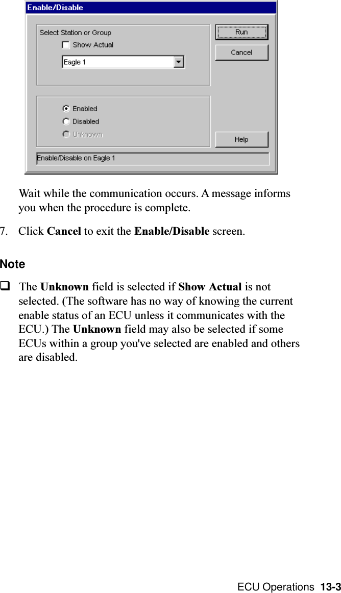  ECU Operations  13-3Wait while the communication occurs. A message informsyou when the procedure is complete.7. Click Cancel to exit the Enable/Disable screen.NoteqThe Unknown field is selected if Show Actual is notselected. (The software has no way of knowing the currentenable status of an ECU unless it communicates with theECU.) The Unknown field may also be selected if someECUs within a group you&apos;ve selected are enabled and othersare disabled.