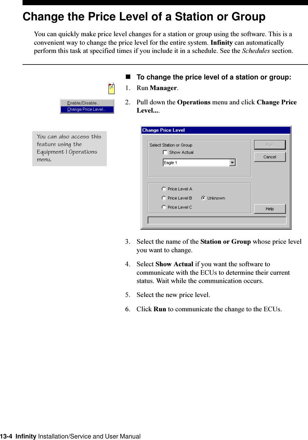 13-4  Infinity Installation/Service and User ManualChange the Price Level of a Station or GroupYou can quickly make price level changes for a station or group using the software. This is aconvenient way to change the price level for the entire system. Infinity can automaticallyperform this task at specified times if you include it in a schedule. See the Schedules section.nTo change the price level of a station or group:1. Run Manager.2. Pull down the Operations menu and click Change PriceLevel....3. Select the name of the Station or Group whose price levelyou want to change.4. Select Show Actual if you want the software tocommunicate with the ECUs to determine their currentstatus. Wait while the communication occurs.5. Select the new price level.6. Click Run to communicate the change to the ECUs.You can also access thisfeature using theEquipment | Operationsmenu.