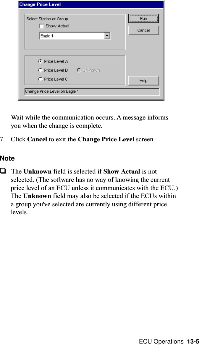  ECU Operations  13-5Wait while the communication occurs. A message informsyou when the change is complete.7. Click Cancel to exit the Change Price Level screen.NoteqThe Unknown field is selected if Show Actual is notselected. (The software has no way of knowing the currentprice level of an ECU unless it communicates with the ECU.)The Unknown field may also be selected if the ECUs withina group you&apos;ve selected are currently using different pricelevels.