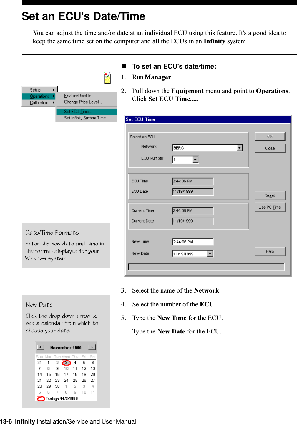 13-6  Infinity Installation/Service and User ManualSet an ECU&apos;s Date/TimeYou can adjust the time and/or date at an individual ECU using this feature. It&apos;s a good idea tokeep the same time set on the computer and all the ECUs in an Infinity system.nTo set an ECU&apos;s date/time:1. Run Manager.2. Pull down the Equipment menu and point to Operations.Click Set ECU Time.....3. Select the name of the Network.4. Select the number of the ECU.5. Type the New Time for the ECU.Type the New Date for the ECU.Date/Time FormatsEnter the new date and time inthe format displayed for yourWindows system.New DateClick the drop-down arrow tosee a calendar from which tochoose your date.