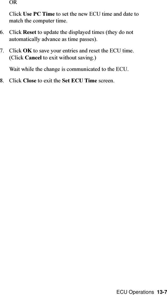  ECU Operations  13-7ORClick Use PC Time to set the new ECU time and date tomatch the computer time.6. Click Reset to update the displayed times (they do notautomatically advance as time passes).7. Click OK to save your entries and reset the ECU time.(Click Cancel to exit without saving.)Wait while the change is communicated to the ECU.8. Click Close to exit the Set ECU Time screen.