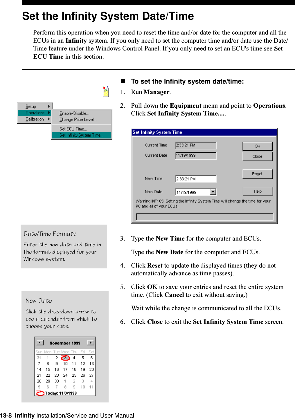 13-8  Infinity Installation/Service and User ManualSet the Infinity System Date/TimePerform this operation when you need to reset the time and/or date for the computer and all theECUs in an Infinity system. If you only need to set the computer time and/or date use the Date/Time feature under the Windows Control Panel. If you only need to set an ECU&apos;s time see SetECU Time in this section.nTo set the Infinity system date/time:1. Run Manager.2. Pull down the Equipment menu and point to Operations.Click Set Infinity System Time.....3. Type the New Time for the computer and ECUs.Type the New Date for the computer and ECUs.4. Click Reset to update the displayed times (they do notautomatically advance as time passes).5. Click OK to save your entries and reset the entire systemtime. (Click Cancel to exit without saving.)Wait while the change is communicated to all the ECUs.6. Click Close to exit the Set Infinity System Time screen.Date/Time FormatsEnter the new date and time inthe format displayed for yourWindows system.New DateClick the drop-down arrow tosee a calendar from which tochoose your date.