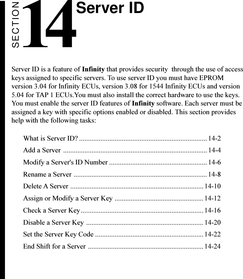 SECTION14Server ID is a feature of Infinity that provides security  through the use of accesskeys assigned to specific servers. To use server ID you must have EPROMversion 3.04 for Infinity ECUs, version 3.08 for 1544 Infinity ECUs and version5.04 for TAP 1 ECUs.You must also install the correct hardware to use the keys.You must enable the server ID features of Infinity software. Each server must beassigned a key with specific options enabled or disabled. This section provideshelp with the following tasks:What is Server ID? ........................................................................ 14-2Add a Server .................................................................................14-4Modify a Server&apos;s ID Number ....................................................... 14-6Rename a Server ...........................................................................14-8Delete A Server ...........................................................................14-10Assign or Modify a Server Key ..................................................14-12Check a Server Key.....................................................................14-16Disable a Server Key .................................................................. 14-20Set the Server Key Code .............................................................14-22End Shift for a Server .................................................................14-24Server ID