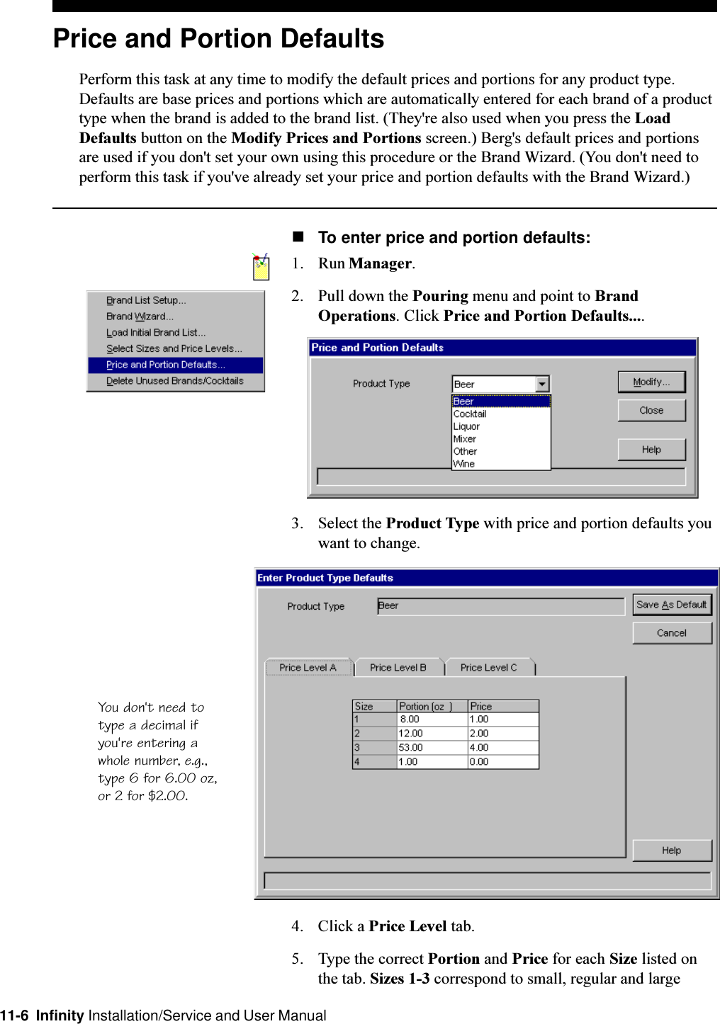 11-6  Infinity Installation/Service and User ManualPrice and Portion DefaultsPerform this task at any time to modify the default prices and portions for any product type.Defaults are base prices and portions which are automatically entered for each brand of a producttype when the brand is added to the brand list. (They&apos;re also used when you press the LoadDefaults button on the Modify Prices and Portions screen.) Berg&apos;s default prices and portionsare used if you don&apos;t set your own using this procedure or the Brand Wizard. (You don&apos;t need toperform this task if you&apos;ve already set your price and portion defaults with the Brand Wizard.)nTo enter price and portion defaults:1. Run Manager.2. Pull down the Pouring menu and point to BrandOperations. Click Price and Portion Defaults....3. Select the Product Type with price and portion defaults youwant to change.4. Click a Price Level tab.5. Type the correct Portion and Price for each Size listed onthe tab. Sizes 1-3 correspond to small, regular and largeYou don&apos;t need totype a decimal ifyou&apos;re entering awhole number, e.g.,type 6 for 6.00 oz,or 2 for $2.00.