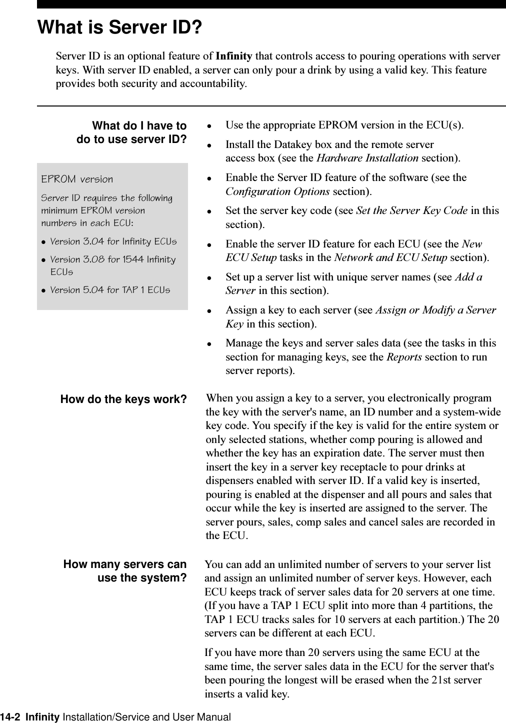 14-2  Infinity Installation/Service and User ManualWhat is Server ID?Server ID is an optional feature of Infinity that controls access to pouring operations with serverkeys. With server ID enabled, a server can only pour a drink by using a valid key. This featureprovides both security and accountability.What do I have todo to use server ID?lUse the appropriate EPROM version in the ECU(s).lInstall the Datakey box and the remote serveraccess box (see the Hardware Installation section).lEnable the Server ID feature of the software (see theConfiguration Options section).lSet the server key code (see Set the Server Key Code in thissection).lEnable the server ID feature for each ECU (see the NewECU Setup tasks in the Network and ECU Setup section).lSet up a server list with unique server names (see Add aServer in this section).lAssign a key to each server (see Assign or Modify a ServerKey in this section).lManage the keys and server sales data (see the tasks in thissection for managing keys, see the Reports section to runserver reports).How do the keys work? When you assign a key to a server, you electronically programthe key with the server&apos;s name, an ID number and a system-widekey code. You specify if the key is valid for the entire system oronly selected stations, whether comp pouring is allowed andwhether the key has an expiration date. The server must theninsert the key in a server key receptacle to pour drinks atdispensers enabled with server ID. If a valid key is inserted,pouring is enabled at the dispenser and all pours and sales thatoccur while the key is inserted are assigned to the server. Theserver pours, sales, comp sales and cancel sales are recorded inthe ECU.How many servers canuse the system? You can add an unlimited number of servers to your server listand assign an unlimited number of server keys. However, eachECU keeps track of server sales data for 20 servers at one time.(If you have a TAP 1 ECU split into more than 4 partitions, theTAP 1 ECU tracks sales for 10 servers at each partition.) The 20servers can be different at each ECU.If you have more than 20 servers using the same ECU at thesame time, the server sales data in the ECU for the server that&apos;sbeen pouring the longest will be erased when the 21st serverinserts a valid key.EPROM versionServer ID requires the followingminimum EPROM versionnumbers in each ECU:lVersion 3.04 for Infinity ECUslVersion 3.08 for 1544 InfinityECUslVersion 5.04 for TAP 1 ECUs