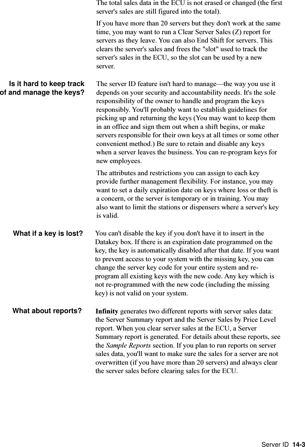 Server ID  14-3The total sales data in the ECU is not erased or changed (the firstserver&apos;s sales are still figured into the total).If you have more than 20 servers but they don&apos;t work at the sametime, you may want to run a Clear Server Sales (Z) report forservers as they leave. You can also End Shift for servers. Thisclears the server&apos;s sales and frees the &quot;slot&quot; used to track theserver&apos;s sales in the ECU, so the slot can be used by a newserver.Is it hard to keep trackof and manage the keys? The server ID feature isn&apos;t hard to managethe way you use itdepends on your security and accountability needs. It&apos;s the soleresponsibility of the owner to handle and program the keysresponsibly. You&apos;ll probably want to establish guidelines forpicking up and returning the keys (You may want to keep themin an office and sign them out when a shift begins, or makeservers responsible for their own keys at all times or some otherconvenient method.) Be sure to retain and disable any keyswhen a server leaves the business. You can re-program keys fornew employees.The attributes and restrictions you can assign to each keyprovide further management flexibility. For instance, you maywant to set a daily expiration date on keys where loss or theft isa concern, or the server is temporary or in training. You mayalso want to limit the stations or dispensers where a server&apos;s keyis valid.What if a key is lost?Infinity generates two different reports with server sales data:the Server Summary report and the Server Sales by Price Levelreport. When you clear server sales at the ECU, a ServerSummary report is generated. For details about these reports, seethe Sample Reports section. If you plan to run reports on serversales data, you&apos;ll want to make sure the sales for a server are notoverwritten (if you have more than 20 servers) and always clearthe server sales before clearing sales for the ECU.You can&apos;t disable the key if you don&apos;t have it to insert in theDatakey box. If there is an expiration date programmed on thekey, the key is automatically disabled after that date. If you wantto prevent access to your system with the missing key, you canchange the server key code for your entire system and re-program all existing keys with the new code. Any key which isnot re-programmed with the new code (including the missingkey) is not valid on your system.What about reports?