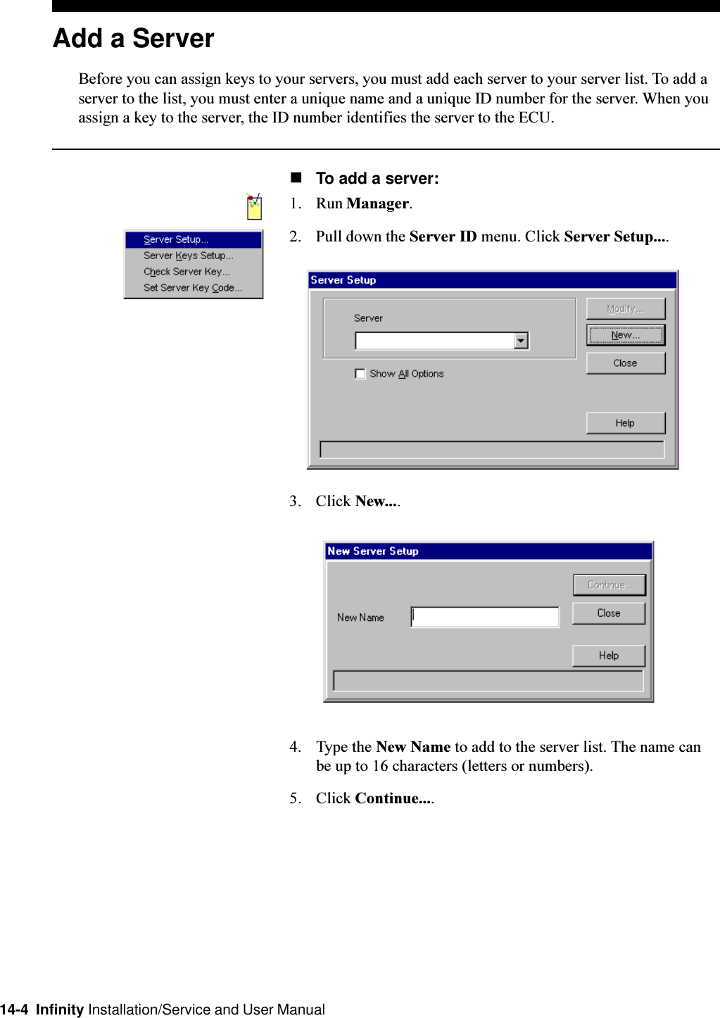 14-4  Infinity Installation/Service and User ManualAdd a ServerBefore you can assign keys to your servers, you must add each server to your server list. To add aserver to the list, you must enter a unique name and a unique ID number for the server. When youassign a key to the server, the ID number identifies the server to the ECU.nTo add a server:1. Run Manager.2. Pull down the Server ID menu. Click Server Setup....3. Click New....4. Type the New Name to add to the server list. The name canbe up to 16 characters (letters or numbers).5. Click Continue....