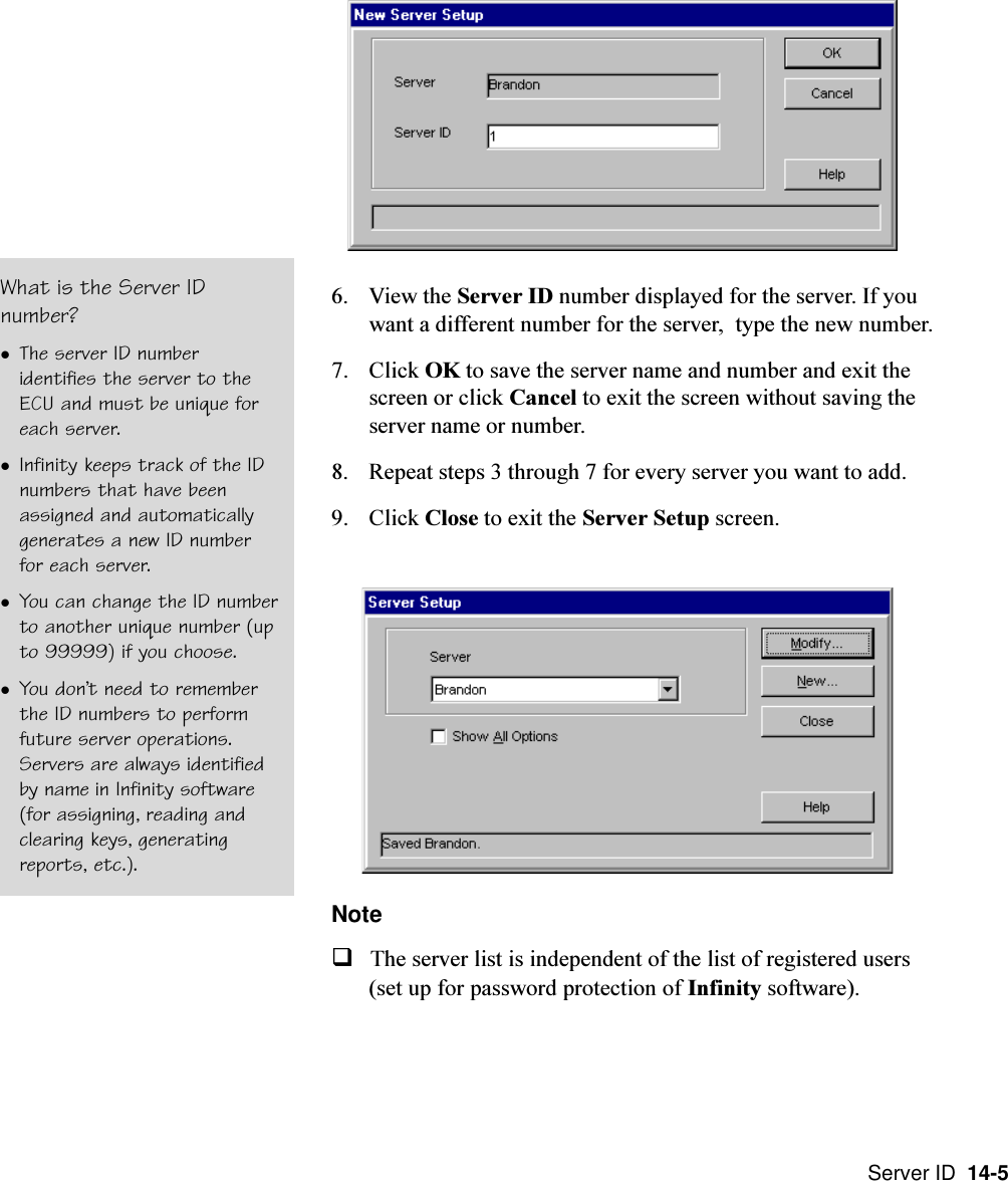 Server ID  14-56. View the Server ID number displayed for the server. If youwant a different number for the server,  type the new number.7. Click OK to save the server name and number and exit thescreen or click Cancel to exit the screen without saving theserver name or number.8. Repeat steps 3 through 7 for every server you want to add.9. Click Close to exit the Server Setup screen.NoteqThe server list is independent of the list of registered users(set up for password protection of Infinity software).What is the Server IDnumber?lThe server ID numberidentifies the server to theECU and must be unique foreach server.lInfinity keeps track of the IDnumbers that have beenassigned and automaticallygenerates a new ID numberfor each server.lYou can change the ID numberto another unique number (upto 99999) if you choose.lYou dont need to rememberthe ID numbers to performfuture server operations.Servers are always identifiedby name in Infinity software(for assigning, reading andclearing keys, generatingreports, etc.).