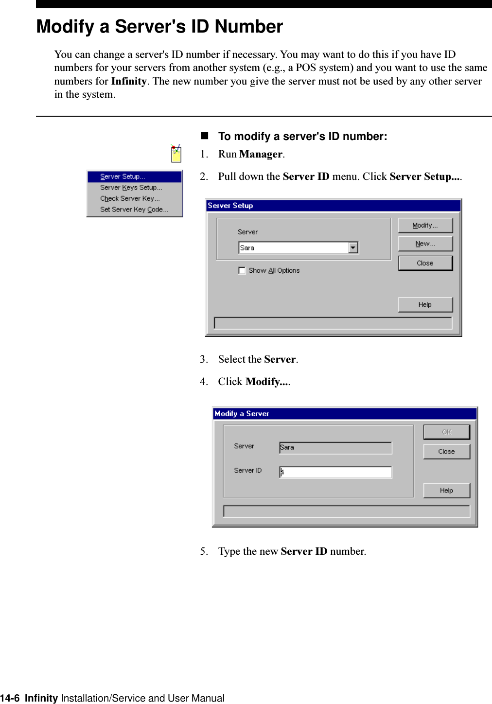 14-6  Infinity Installation/Service and User ManualModify a Server&apos;s ID NumberYou can change a server&apos;s ID number if necessary. You may want to do this if you have IDnumbers for your servers from another system (e.g., a POS system) and you want to use the samenumbers for Infinity. The new number you give the server must not be used by any other serverin the system.nTo modify a server&apos;s ID number:1. Run Manager.2. Pull down the Server ID menu. Click Server Setup....3. Select the Server.4. Click Modify....5. Type the new Server ID number.