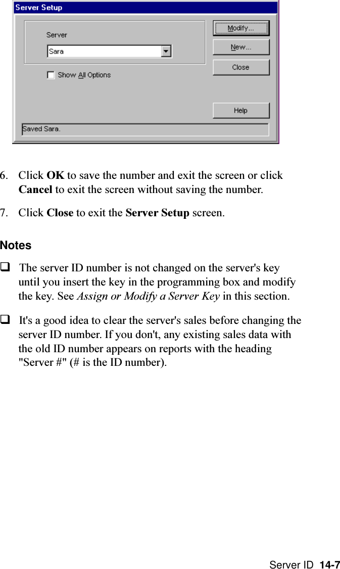 Server ID  14-76. Click OK to save the number and exit the screen or clickCancel to exit the screen without saving the number.7. Click Close to exit the Server Setup screen.NotesqThe server ID number is not changed on the server&apos;s keyuntil you insert the key in the programming box and modifythe key. See Assign or Modify a Server Key in this section.qIt&apos;s a good idea to clear the server&apos;s sales before changing theserver ID number. If you don&apos;t, any existing sales data withthe old ID number appears on reports with the heading&quot;Server #&quot; (# is the ID number).