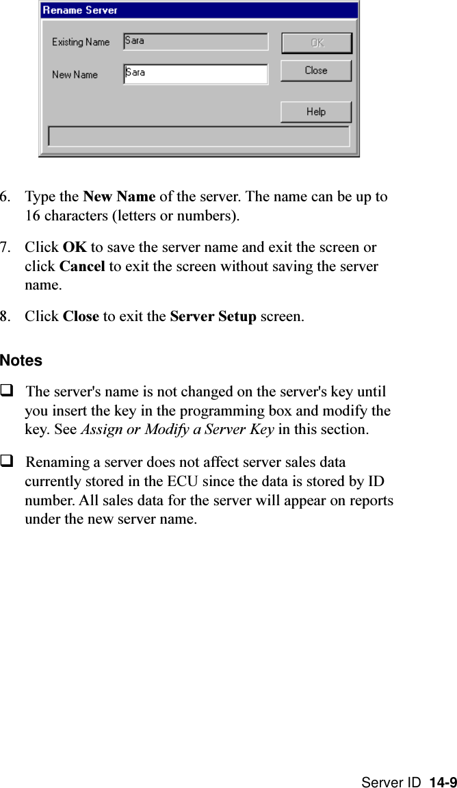 Server ID  14-96. Type the New Name of the server. The name can be up to16 characters (letters or numbers).7. Click OK to save the server name and exit the screen orclick Cancel to exit the screen without saving the servername.8. Click Close to exit the Server Setup screen.NotesqThe server&apos;s name is not changed on the server&apos;s key untilyou insert the key in the programming box and modify thekey. See Assign or Modify a Server Key in this section.qRenaming a server does not affect server sales datacurrently stored in the ECU since the data is stored by IDnumber. All sales data for the server will appear on reportsunder the new server name.