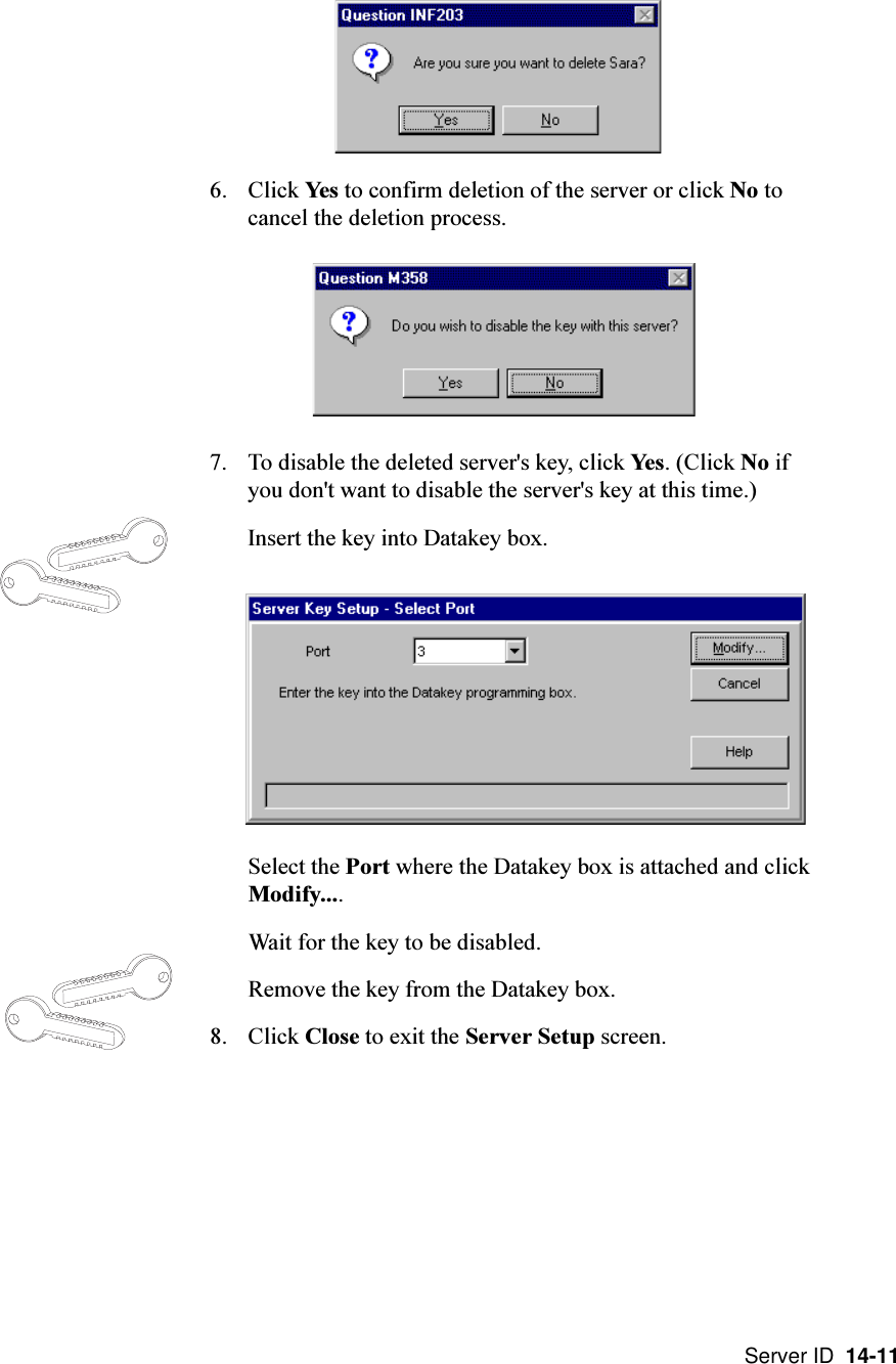 Server ID  14-116. Click Yes to confirm deletion of the server or click No tocancel the deletion process.7. To disable the deleted server&apos;s key, click Yes. (Click No ifyou don&apos;t want to disable the server&apos;s key at this time.)Insert the key into Datakey box.Select the Port where the Datakey box is attached and clickModify....Wait for the key to be disabled.Remove the key from the Datakey box.8. Click Close to exit the Server Setup screen.