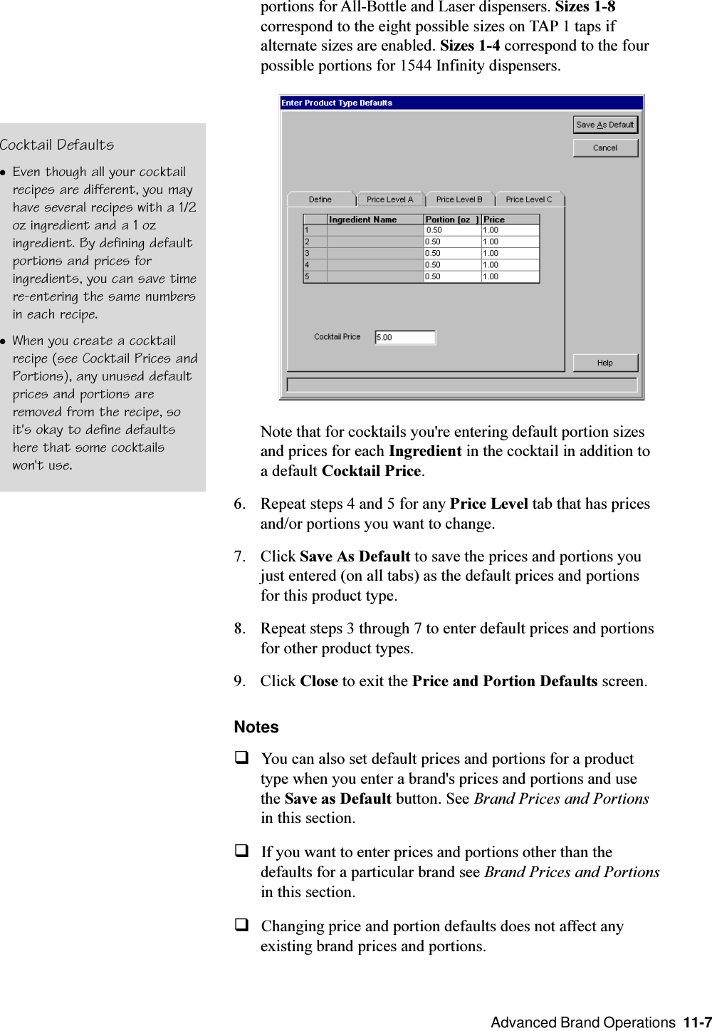  Advanced Brand Operations  11-7portions for All-Bottle and Laser dispensers. Sizes 1-8correspond to the eight possible sizes on TAP 1 taps ifalternate sizes are enabled. Sizes 1-4 correspond to the fourpossible portions for 1544 Infinity dispensers.Note that for cocktails you&apos;re entering default portion sizesand prices for each Ingredient in the cocktail in addition toa default Cocktail Price.6. Repeat steps 4 and 5 for any Price Level tab that has pricesand/or portions you want to change.7. Click Save As Default to save the prices and portions youjust entered (on all tabs) as the default prices and portionsfor this product type.8. Repeat steps 3 through 7 to enter default prices and portionsfor other product types.9. Click Close to exit the Price and Portion Defaults screen.NotesqYou can also set default prices and portions for a producttype when you enter a brand&apos;s prices and portions and usethe Save as Default button. See Brand Prices and Portionsin this section.qIf you want to enter prices and portions other than thedefaults for a particular brand see Brand Prices and Portionsin this section.qChanging price and portion defaults does not affect anyexisting brand prices and portions.Cocktail DefaultslEven though all your cocktailrecipes are different, you mayhave several recipes with a 1/2oz ingredient and a 1 ozingredient. By defining defaultportions and prices foringredients, you can save timere-entering the same numbersin each recipe.lWhen you create a cocktailrecipe (see Cocktail Prices andPortions), any unused defaultprices and portions areremoved from the recipe, soit&apos;s okay to define defaultshere that some cocktailswon&apos;t use.