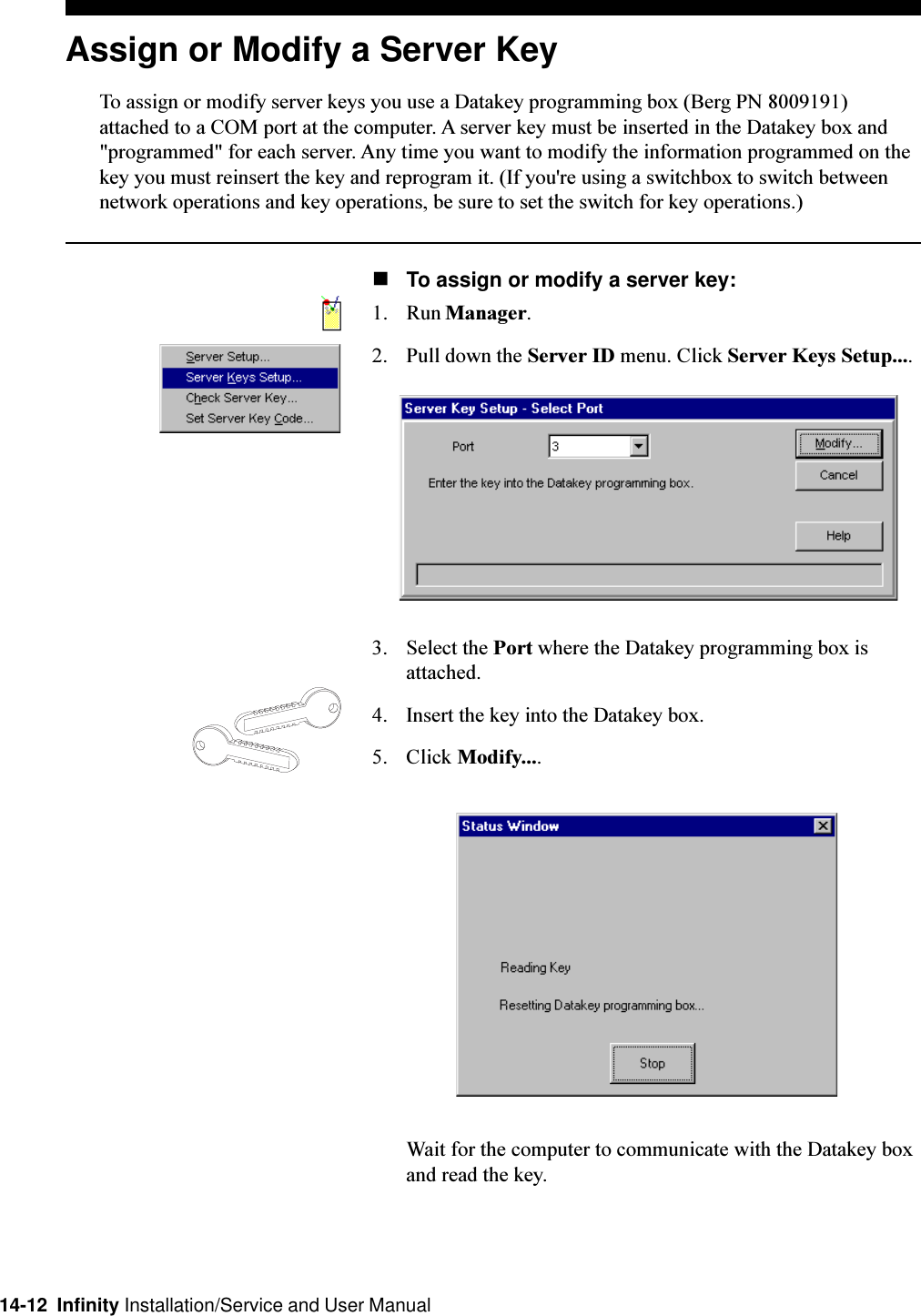 14-12  Infinity Installation/Service and User ManualAssign or Modify a Server KeyTo assign or modify server keys you use a Datakey programming box (Berg PN 8009191)attached to a COM port at the computer. A server key must be inserted in the Datakey box and&quot;programmed&quot; for each server. Any time you want to modify the information programmed on thekey you must reinsert the key and reprogram it. (If you&apos;re using a switchbox to switch betweennetwork operations and key operations, be sure to set the switch for key operations.)nTo assign or modify a server key:1. Run Manager.2. Pull down the Server ID menu. Click Server Keys Setup....3. Select the Port where the Datakey programming box isattached.4. Insert the key into the Datakey box.5. Click Modify....Wait for the computer to communicate with the Datakey boxand read the key.