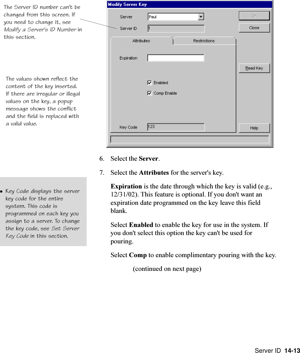 Server ID  14-136. Select the Server.7. Select the Attributes for the server&apos;s key.Expiration is the date through which the key is valid (e.g.,12/31/02). This feature is optional. If you don&apos;t want anexpiration date programmed on the key leave this fieldblank.Select Enabled to enable the key for use in the system. Ifyou don&apos;t select this option the key can&apos;t be used forpouring.Select Comp to enable complimentary pouring with the key.(continued on next page)The values shown reflect thecontent of the key inserted.If there are irregular or illegalvalues on the key, a popupmessage shows the conflictand the field is replaced witha valid value.lKey Code displays the serverkey code for the entiresystem. This code isprogrammed on each key youassign to a server. To changethe key code, see Set ServerKey Code in this section.The Server ID number can&apos;t bechanged from this screen. Ifyou need to change it, seeModify a Server&apos;s ID Number inthis section.